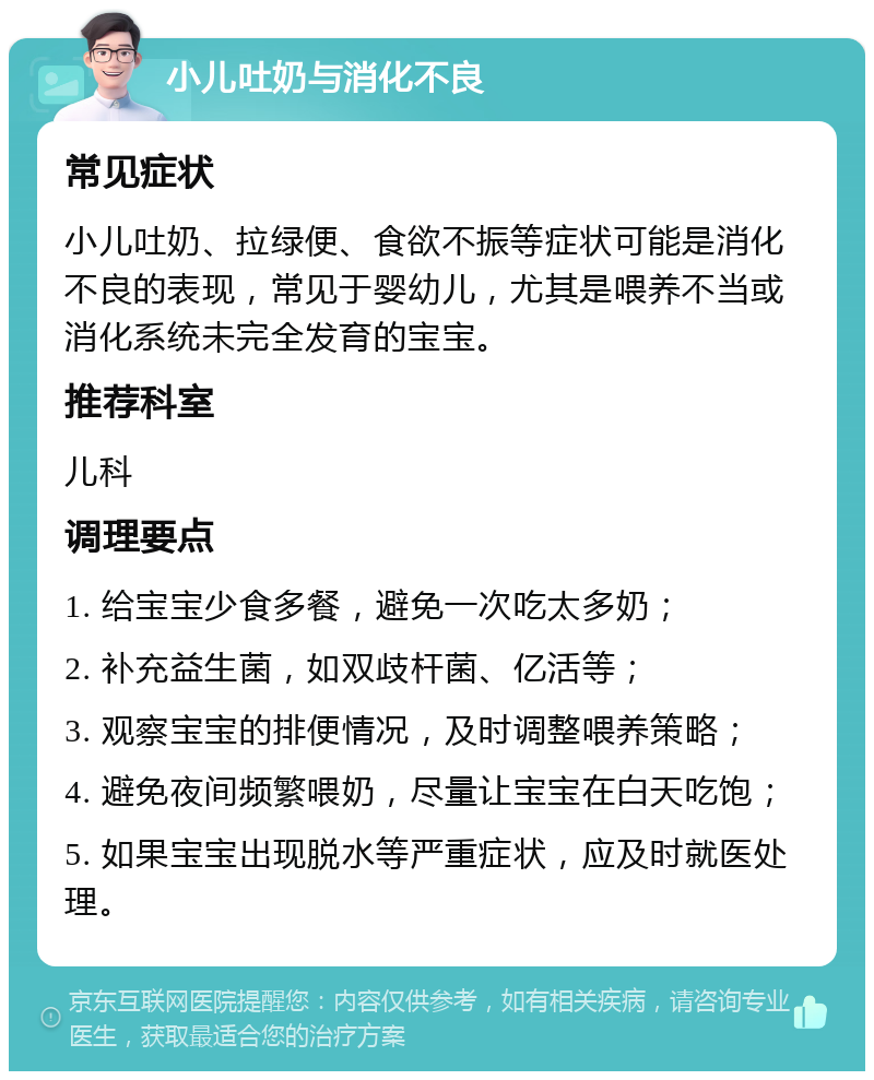 小儿吐奶与消化不良 常见症状 小儿吐奶、拉绿便、食欲不振等症状可能是消化不良的表现，常见于婴幼儿，尤其是喂养不当或消化系统未完全发育的宝宝。 推荐科室 儿科 调理要点 1. 给宝宝少食多餐，避免一次吃太多奶； 2. 补充益生菌，如双歧杆菌、亿活等； 3. 观察宝宝的排便情况，及时调整喂养策略； 4. 避免夜间频繁喂奶，尽量让宝宝在白天吃饱； 5. 如果宝宝出现脱水等严重症状，应及时就医处理。