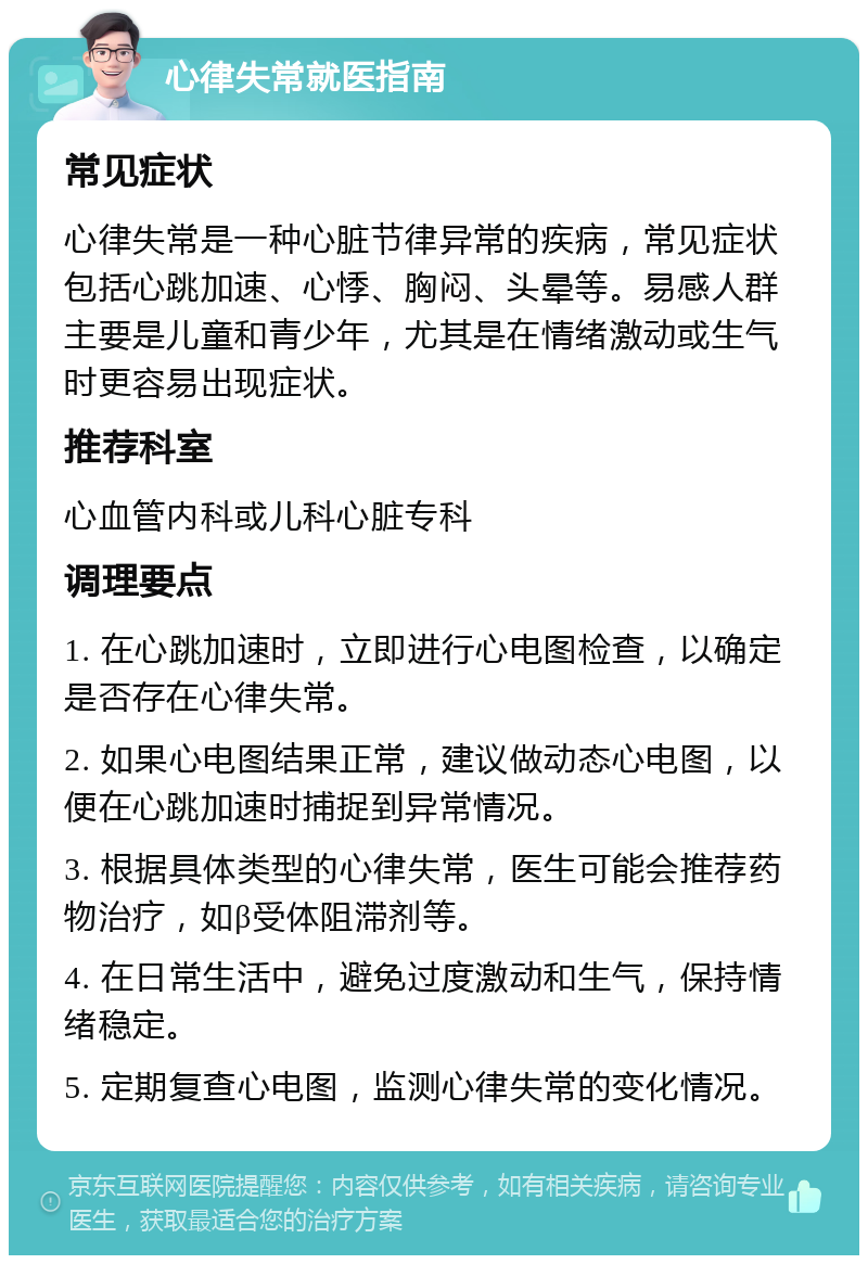 心律失常就医指南 常见症状 心律失常是一种心脏节律异常的疾病，常见症状包括心跳加速、心悸、胸闷、头晕等。易感人群主要是儿童和青少年，尤其是在情绪激动或生气时更容易出现症状。 推荐科室 心血管内科或儿科心脏专科 调理要点 1. 在心跳加速时，立即进行心电图检查，以确定是否存在心律失常。 2. 如果心电图结果正常，建议做动态心电图，以便在心跳加速时捕捉到异常情况。 3. 根据具体类型的心律失常，医生可能会推荐药物治疗，如β受体阻滞剂等。 4. 在日常生活中，避免过度激动和生气，保持情绪稳定。 5. 定期复查心电图，监测心律失常的变化情况。