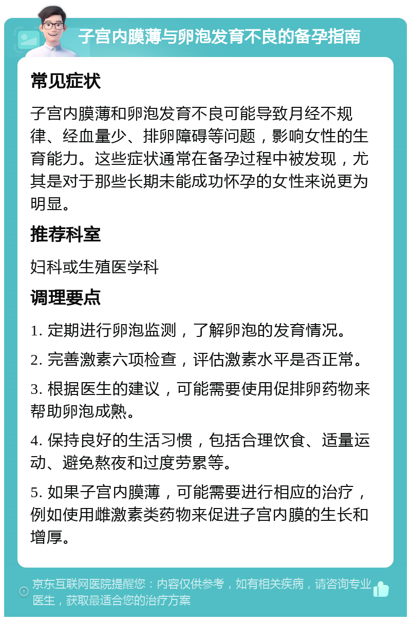 子宫内膜薄与卵泡发育不良的备孕指南 常见症状 子宫内膜薄和卵泡发育不良可能导致月经不规律、经血量少、排卵障碍等问题，影响女性的生育能力。这些症状通常在备孕过程中被发现，尤其是对于那些长期未能成功怀孕的女性来说更为明显。 推荐科室 妇科或生殖医学科 调理要点 1. 定期进行卵泡监测，了解卵泡的发育情况。 2. 完善激素六项检查，评估激素水平是否正常。 3. 根据医生的建议，可能需要使用促排卵药物来帮助卵泡成熟。 4. 保持良好的生活习惯，包括合理饮食、适量运动、避免熬夜和过度劳累等。 5. 如果子宫内膜薄，可能需要进行相应的治疗，例如使用雌激素类药物来促进子宫内膜的生长和增厚。