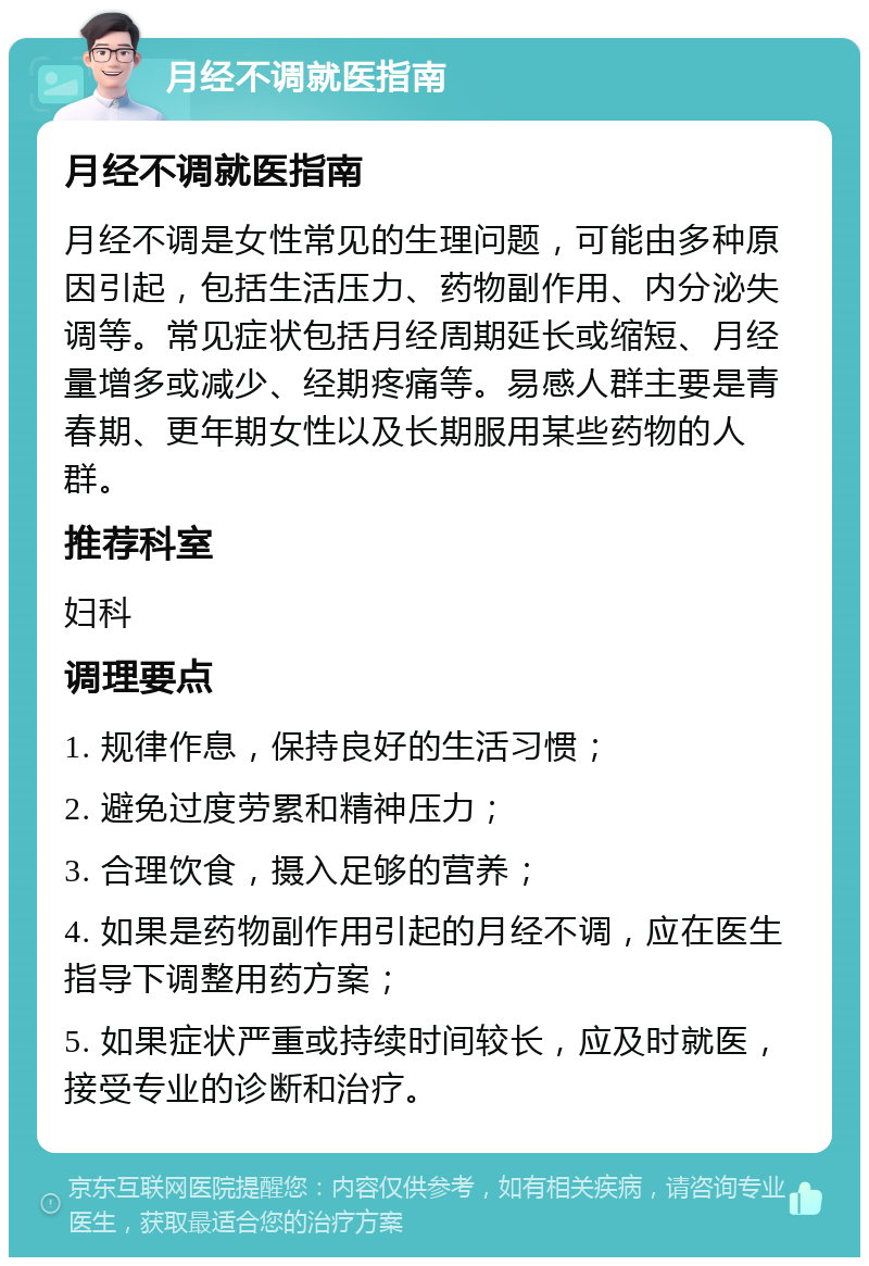 月经不调就医指南 月经不调就医指南 月经不调是女性常见的生理问题，可能由多种原因引起，包括生活压力、药物副作用、内分泌失调等。常见症状包括月经周期延长或缩短、月经量增多或减少、经期疼痛等。易感人群主要是青春期、更年期女性以及长期服用某些药物的人群。 推荐科室 妇科 调理要点 1. 规律作息，保持良好的生活习惯； 2. 避免过度劳累和精神压力； 3. 合理饮食，摄入足够的营养； 4. 如果是药物副作用引起的月经不调，应在医生指导下调整用药方案； 5. 如果症状严重或持续时间较长，应及时就医，接受专业的诊断和治疗。