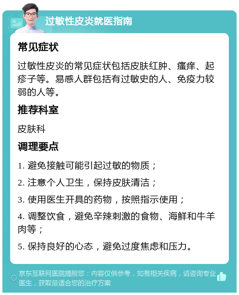 过敏性皮炎就医指南 常见症状 过敏性皮炎的常见症状包括皮肤红肿、瘙痒、起疹子等。易感人群包括有过敏史的人、免疫力较弱的人等。 推荐科室 皮肤科 调理要点 1. 避免接触可能引起过敏的物质； 2. 注意个人卫生，保持皮肤清洁； 3. 使用医生开具的药物，按照指示使用； 4. 调整饮食，避免辛辣刺激的食物、海鲜和牛羊肉等； 5. 保持良好的心态，避免过度焦虑和压力。