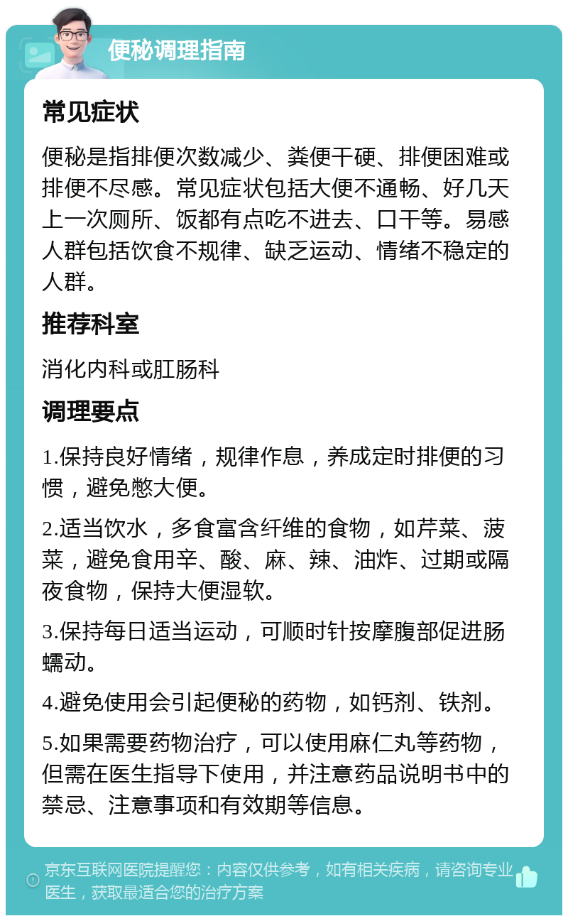 便秘调理指南 常见症状 便秘是指排便次数减少、粪便干硬、排便困难或排便不尽感。常见症状包括大便不通畅、好几天上一次厕所、饭都有点吃不进去、口干等。易感人群包括饮食不规律、缺乏运动、情绪不稳定的人群。 推荐科室 消化内科或肛肠科 调理要点 1.保持良好情绪，规律作息，养成定时排便的习惯，避免憋大便。 2.适当饮水，多食富含纤维的食物，如芹菜、菠菜，避免食用辛、酸、麻、辣、油炸、过期或隔夜食物，保持大便湿软。 3.保持每日适当运动，可顺时针按摩腹部促进肠蠕动。 4.避免使用会引起便秘的药物，如钙剂、铁剂。 5.如果需要药物治疗，可以使用麻仁丸等药物，但需在医生指导下使用，并注意药品说明书中的禁忌、注意事项和有效期等信息。