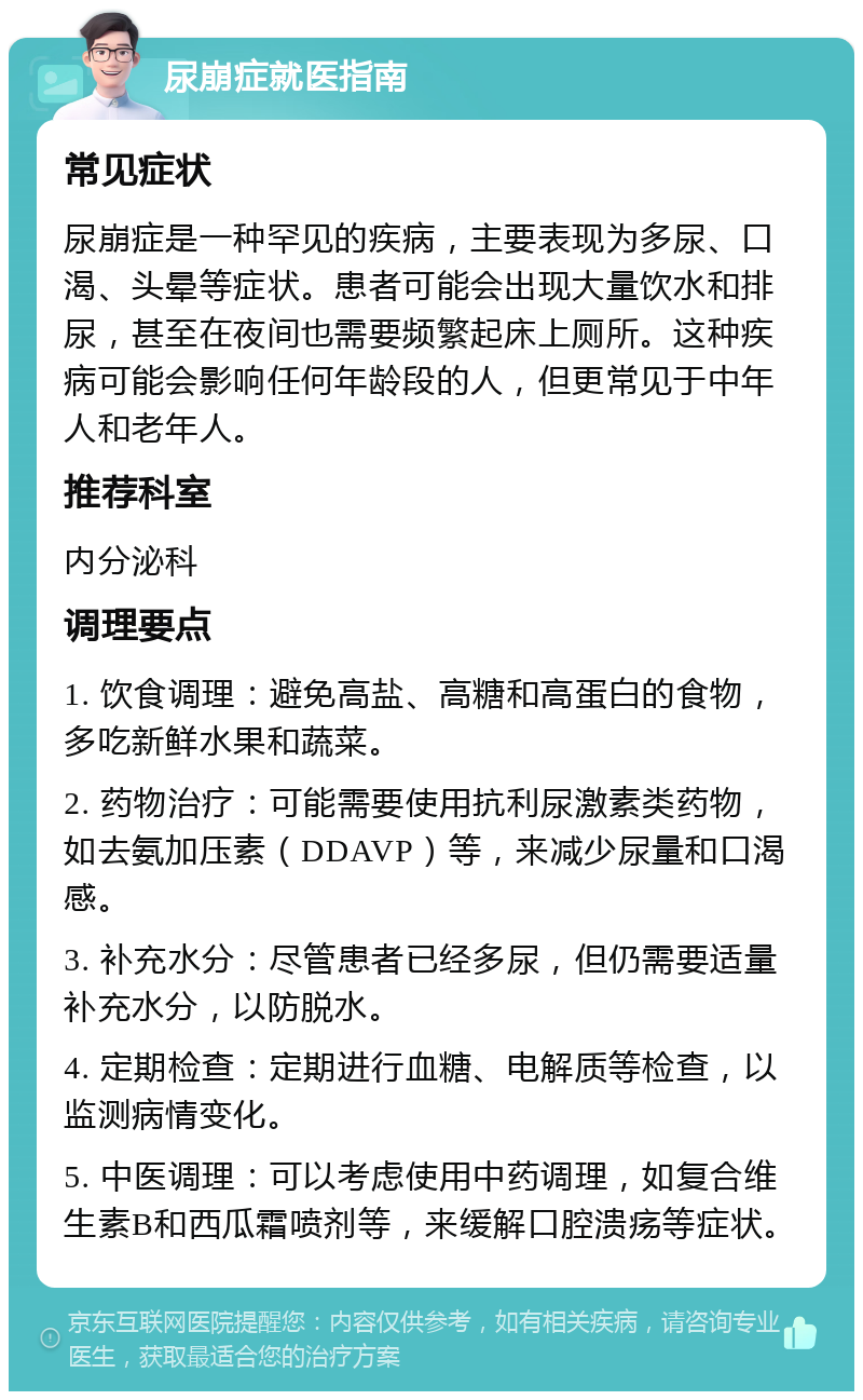 尿崩症就医指南 常见症状 尿崩症是一种罕见的疾病，主要表现为多尿、口渴、头晕等症状。患者可能会出现大量饮水和排尿，甚至在夜间也需要频繁起床上厕所。这种疾病可能会影响任何年龄段的人，但更常见于中年人和老年人。 推荐科室 内分泌科 调理要点 1. 饮食调理：避免高盐、高糖和高蛋白的食物，多吃新鲜水果和蔬菜。 2. 药物治疗：可能需要使用抗利尿激素类药物，如去氨加压素（DDAVP）等，来减少尿量和口渴感。 3. 补充水分：尽管患者已经多尿，但仍需要适量补充水分，以防脱水。 4. 定期检查：定期进行血糖、电解质等检查，以监测病情变化。 5. 中医调理：可以考虑使用中药调理，如复合维生素B和西瓜霜喷剂等，来缓解口腔溃疡等症状。