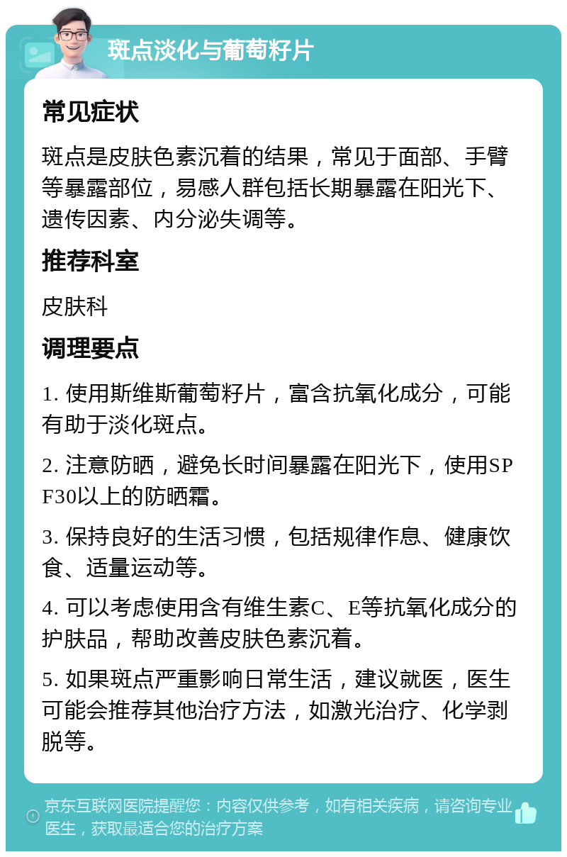 斑点淡化与葡萄籽片 常见症状 斑点是皮肤色素沉着的结果，常见于面部、手臂等暴露部位，易感人群包括长期暴露在阳光下、遗传因素、内分泌失调等。 推荐科室 皮肤科 调理要点 1. 使用斯维斯葡萄籽片，富含抗氧化成分，可能有助于淡化斑点。 2. 注意防晒，避免长时间暴露在阳光下，使用SPF30以上的防晒霜。 3. 保持良好的生活习惯，包括规律作息、健康饮食、适量运动等。 4. 可以考虑使用含有维生素C、E等抗氧化成分的护肤品，帮助改善皮肤色素沉着。 5. 如果斑点严重影响日常生活，建议就医，医生可能会推荐其他治疗方法，如激光治疗、化学剥脱等。