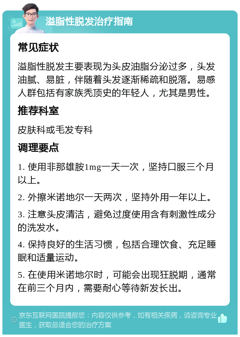 溢脂性脱发治疗指南 常见症状 溢脂性脱发主要表现为头皮油脂分泌过多，头发油腻、易脏，伴随着头发逐渐稀疏和脱落。易感人群包括有家族秃顶史的年轻人，尤其是男性。 推荐科室 皮肤科或毛发专科 调理要点 1. 使用非那雄胺1mg一天一次，坚持口服三个月以上。 2. 外擦米诺地尔一天两次，坚持外用一年以上。 3. 注意头皮清洁，避免过度使用含有刺激性成分的洗发水。 4. 保持良好的生活习惯，包括合理饮食、充足睡眠和适量运动。 5. 在使用米诺地尔时，可能会出现狂脱期，通常在前三个月内，需要耐心等待新发长出。