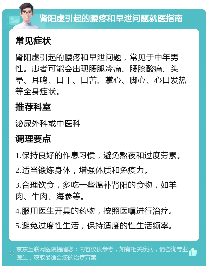 肾阳虚引起的腰疼和早泄问题就医指南 常见症状 肾阳虚引起的腰疼和早泄问题，常见于中年男性。患者可能会出现腰腿冷痛、腰膝酸痛、头晕、耳鸣、口干、口苦、掌心、脚心、心口发热等全身症状。 推荐科室 泌尿外科或中医科 调理要点 1.保持良好的作息习惯，避免熬夜和过度劳累。 2.适当锻炼身体，增强体质和免疫力。 3.合理饮食，多吃一些温补肾阳的食物，如羊肉、牛肉、海参等。 4.服用医生开具的药物，按照医嘱进行治疗。 5.避免过度性生活，保持适度的性生活频率。