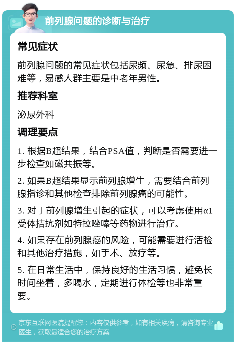 前列腺问题的诊断与治疗 常见症状 前列腺问题的常见症状包括尿频、尿急、排尿困难等，易感人群主要是中老年男性。 推荐科室 泌尿外科 调理要点 1. 根据B超结果，结合PSA值，判断是否需要进一步检查如磁共振等。 2. 如果B超结果显示前列腺增生，需要结合前列腺指诊和其他检查排除前列腺癌的可能性。 3. 对于前列腺增生引起的症状，可以考虑使用α1受体拮抗剂如特拉唑嗪等药物进行治疗。 4. 如果存在前列腺癌的风险，可能需要进行活检和其他治疗措施，如手术、放疗等。 5. 在日常生活中，保持良好的生活习惯，避免长时间坐着，多喝水，定期进行体检等也非常重要。