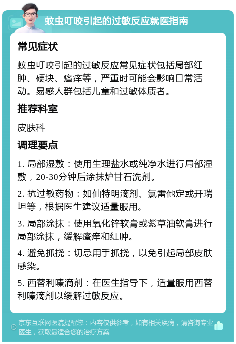 蚊虫叮咬引起的过敏反应就医指南 常见症状 蚊虫叮咬引起的过敏反应常见症状包括局部红肿、硬块、瘙痒等，严重时可能会影响日常活动。易感人群包括儿童和过敏体质者。 推荐科室 皮肤科 调理要点 1. 局部湿敷：使用生理盐水或纯净水进行局部湿敷，20-30分钟后涂抹炉甘石洗剂。 2. 抗过敏药物：如仙特明滴剂、氯雷他定或开瑞坦等，根据医生建议适量服用。 3. 局部涂抹：使用氧化锌软膏或紫草油软膏进行局部涂抹，缓解瘙痒和红肿。 4. 避免抓挠：切忌用手抓挠，以免引起局部皮肤感染。 5. 西替利嗪滴剂：在医生指导下，适量服用西替利嗪滴剂以缓解过敏反应。