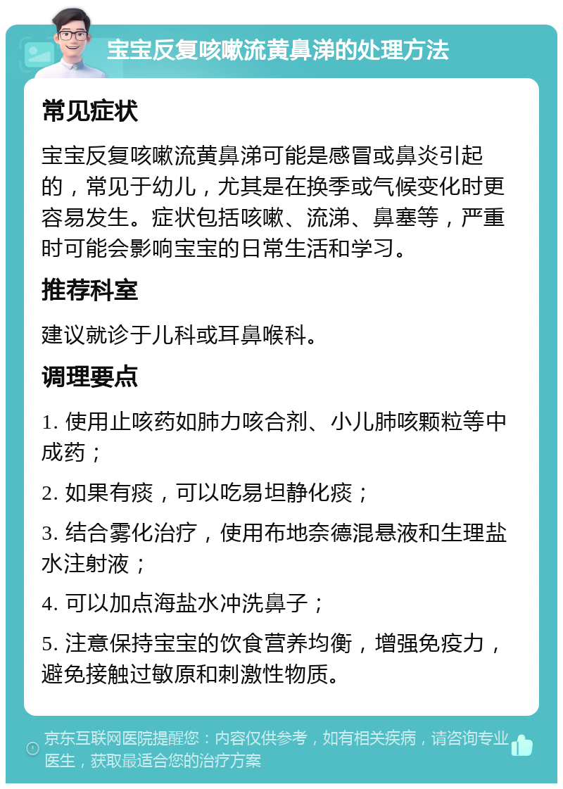 宝宝反复咳嗽流黄鼻涕的处理方法 常见症状 宝宝反复咳嗽流黄鼻涕可能是感冒或鼻炎引起的，常见于幼儿，尤其是在换季或气候变化时更容易发生。症状包括咳嗽、流涕、鼻塞等，严重时可能会影响宝宝的日常生活和学习。 推荐科室 建议就诊于儿科或耳鼻喉科。 调理要点 1. 使用止咳药如肺力咳合剂、小儿肺咳颗粒等中成药； 2. 如果有痰，可以吃易坦静化痰； 3. 结合雾化治疗，使用布地奈德混悬液和生理盐水注射液； 4. 可以加点海盐水冲洗鼻子； 5. 注意保持宝宝的饮食营养均衡，增强免疫力，避免接触过敏原和刺激性物质。