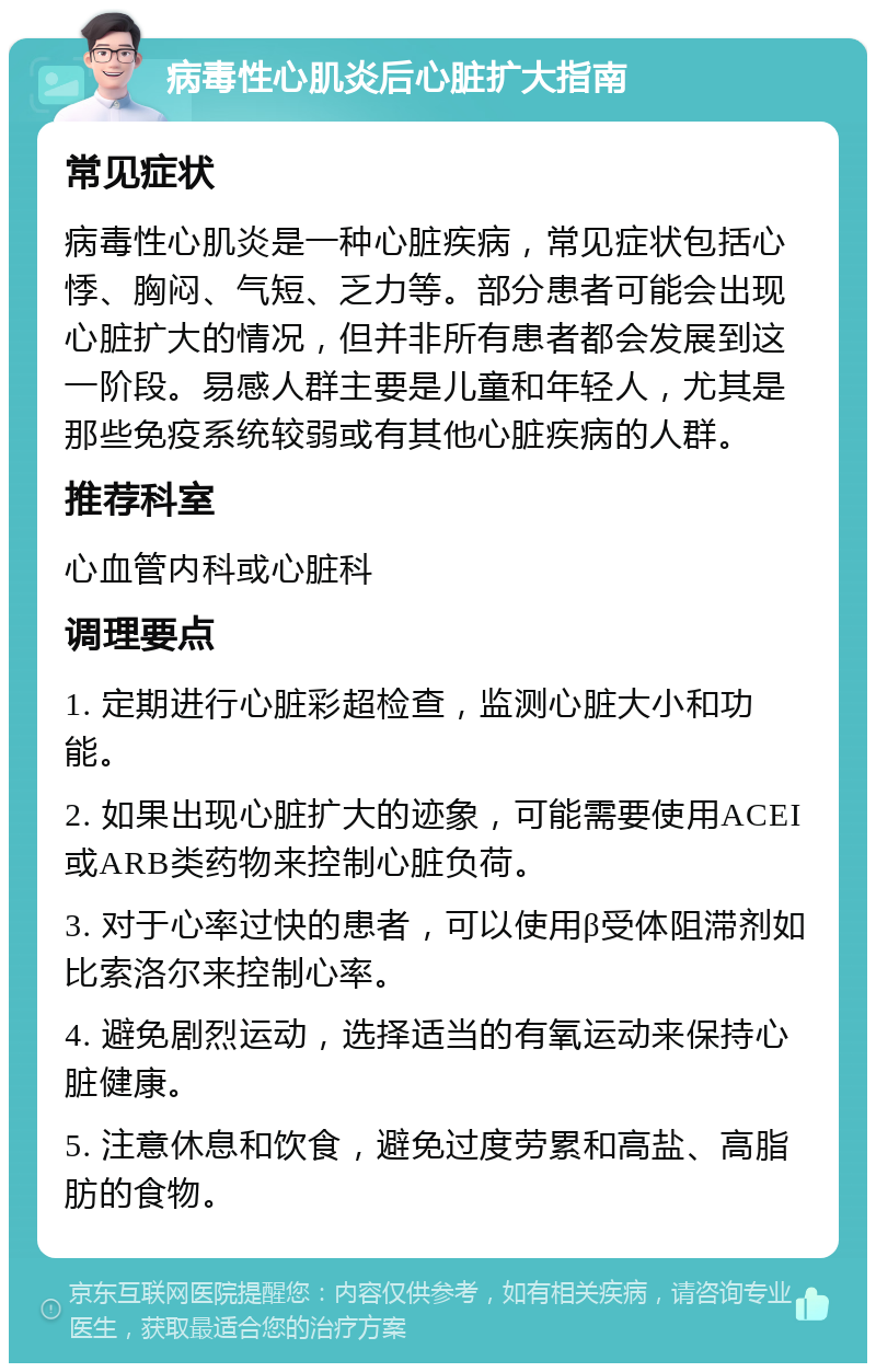 病毒性心肌炎后心脏扩大指南 常见症状 病毒性心肌炎是一种心脏疾病，常见症状包括心悸、胸闷、气短、乏力等。部分患者可能会出现心脏扩大的情况，但并非所有患者都会发展到这一阶段。易感人群主要是儿童和年轻人，尤其是那些免疫系统较弱或有其他心脏疾病的人群。 推荐科室 心血管内科或心脏科 调理要点 1. 定期进行心脏彩超检查，监测心脏大小和功能。 2. 如果出现心脏扩大的迹象，可能需要使用ACEI或ARB类药物来控制心脏负荷。 3. 对于心率过快的患者，可以使用β受体阻滞剂如比索洛尔来控制心率。 4. 避免剧烈运动，选择适当的有氧运动来保持心脏健康。 5. 注意休息和饮食，避免过度劳累和高盐、高脂肪的食物。