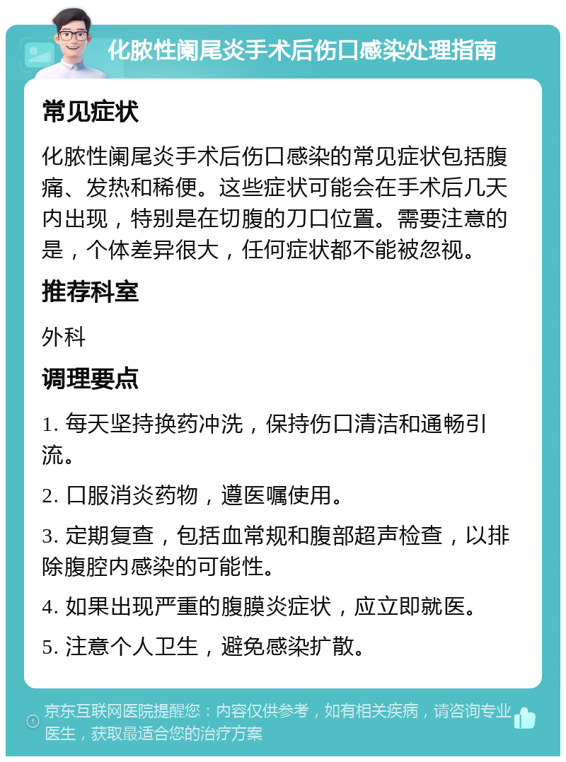 化脓性阑尾炎手术后伤口感染处理指南 常见症状 化脓性阑尾炎手术后伤口感染的常见症状包括腹痛、发热和稀便。这些症状可能会在手术后几天内出现，特别是在切腹的刀口位置。需要注意的是，个体差异很大，任何症状都不能被忽视。 推荐科室 外科 调理要点 1. 每天坚持换药冲洗，保持伤口清洁和通畅引流。 2. 口服消炎药物，遵医嘱使用。 3. 定期复查，包括血常规和腹部超声检查，以排除腹腔内感染的可能性。 4. 如果出现严重的腹膜炎症状，应立即就医。 5. 注意个人卫生，避免感染扩散。