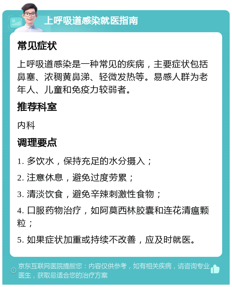 上呼吸道感染就医指南 常见症状 上呼吸道感染是一种常见的疾病，主要症状包括鼻塞、浓稠黄鼻涕、轻微发热等。易感人群为老年人、儿童和免疫力较弱者。 推荐科室 内科 调理要点 1. 多饮水，保持充足的水分摄入； 2. 注意休息，避免过度劳累； 3. 清淡饮食，避免辛辣刺激性食物； 4. 口服药物治疗，如阿莫西林胶囊和连花清瘟颗粒； 5. 如果症状加重或持续不改善，应及时就医。