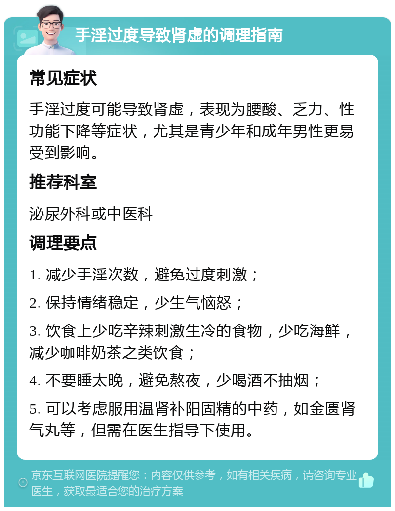 手淫过度导致肾虚的调理指南 常见症状 手淫过度可能导致肾虚，表现为腰酸、乏力、性功能下降等症状，尤其是青少年和成年男性更易受到影响。 推荐科室 泌尿外科或中医科 调理要点 1. 减少手淫次数，避免过度刺激； 2. 保持情绪稳定，少生气恼怒； 3. 饮食上少吃辛辣刺激生冷的食物，少吃海鲜，减少咖啡奶茶之类饮食； 4. 不要睡太晚，避免熬夜，少喝酒不抽烟； 5. 可以考虑服用温肾补阳固精的中药，如金匮肾气丸等，但需在医生指导下使用。