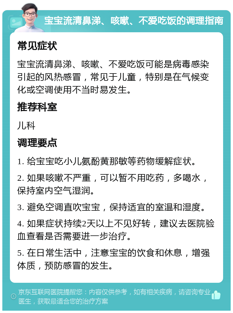 宝宝流清鼻涕、咳嗽、不爱吃饭的调理指南 常见症状 宝宝流清鼻涕、咳嗽、不爱吃饭可能是病毒感染引起的风热感冒，常见于儿童，特别是在气候变化或空调使用不当时易发生。 推荐科室 儿科 调理要点 1. 给宝宝吃小儿氨酚黄那敏等药物缓解症状。 2. 如果咳嗽不严重，可以暂不用吃药，多喝水，保持室内空气湿润。 3. 避免空调直吹宝宝，保持适宜的室温和湿度。 4. 如果症状持续2天以上不见好转，建议去医院验血查看是否需要进一步治疗。 5. 在日常生活中，注意宝宝的饮食和休息，增强体质，预防感冒的发生。