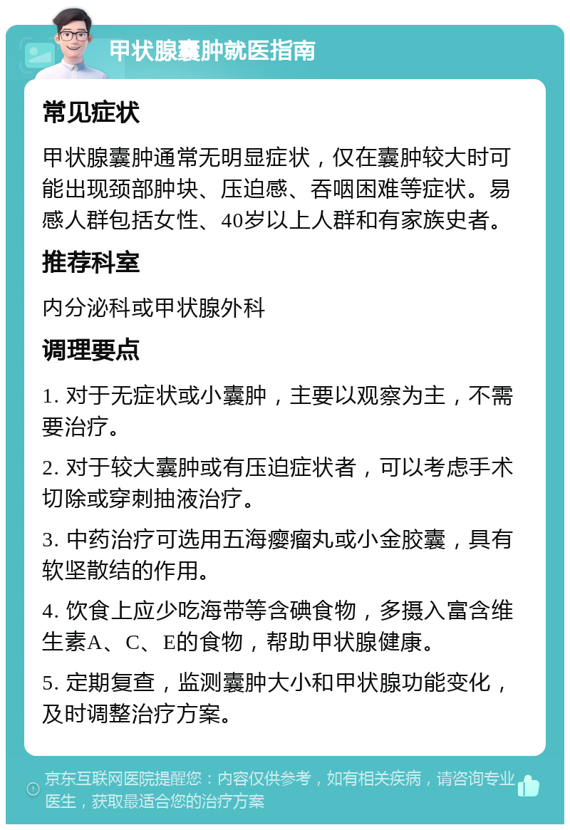 甲状腺囊肿就医指南 常见症状 甲状腺囊肿通常无明显症状，仅在囊肿较大时可能出现颈部肿块、压迫感、吞咽困难等症状。易感人群包括女性、40岁以上人群和有家族史者。 推荐科室 内分泌科或甲状腺外科 调理要点 1. 对于无症状或小囊肿，主要以观察为主，不需要治疗。 2. 对于较大囊肿或有压迫症状者，可以考虑手术切除或穿刺抽液治疗。 3. 中药治疗可选用五海瘿瘤丸或小金胶囊，具有软坚散结的作用。 4. 饮食上应少吃海带等含碘食物，多摄入富含维生素A、C、E的食物，帮助甲状腺健康。 5. 定期复查，监测囊肿大小和甲状腺功能变化，及时调整治疗方案。