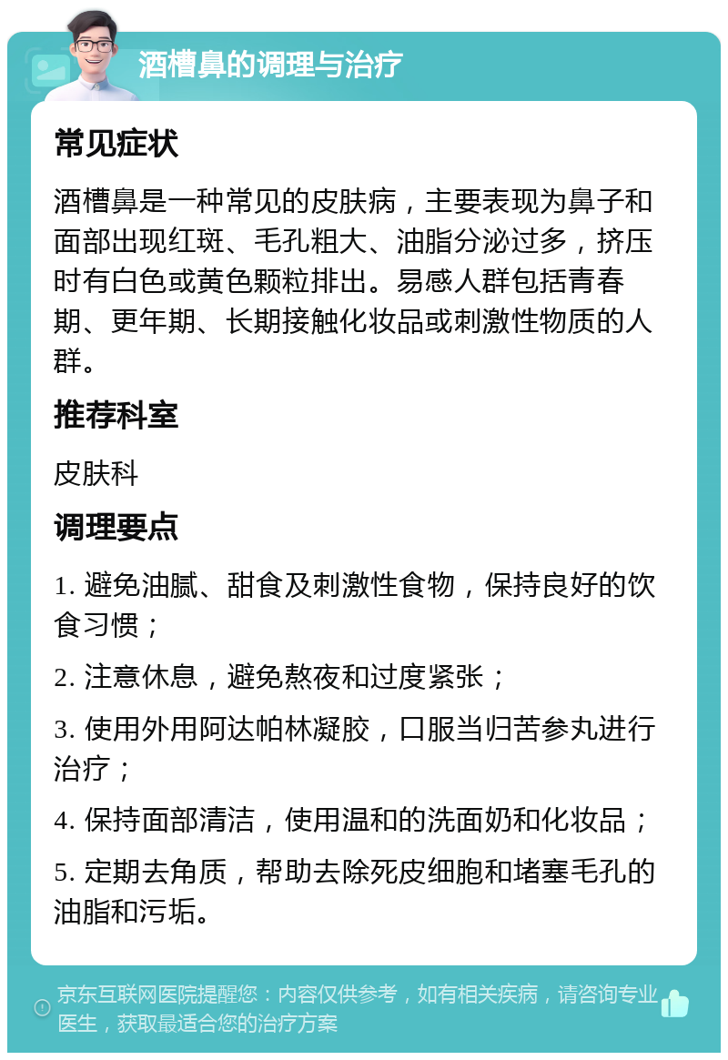 酒槽鼻的调理与治疗 常见症状 酒槽鼻是一种常见的皮肤病，主要表现为鼻子和面部出现红斑、毛孔粗大、油脂分泌过多，挤压时有白色或黄色颗粒排出。易感人群包括青春期、更年期、长期接触化妆品或刺激性物质的人群。 推荐科室 皮肤科 调理要点 1. 避免油腻、甜食及刺激性食物，保持良好的饮食习惯； 2. 注意休息，避免熬夜和过度紧张； 3. 使用外用阿达帕林凝胶，口服当归苦参丸进行治疗； 4. 保持面部清洁，使用温和的洗面奶和化妆品； 5. 定期去角质，帮助去除死皮细胞和堵塞毛孔的油脂和污垢。