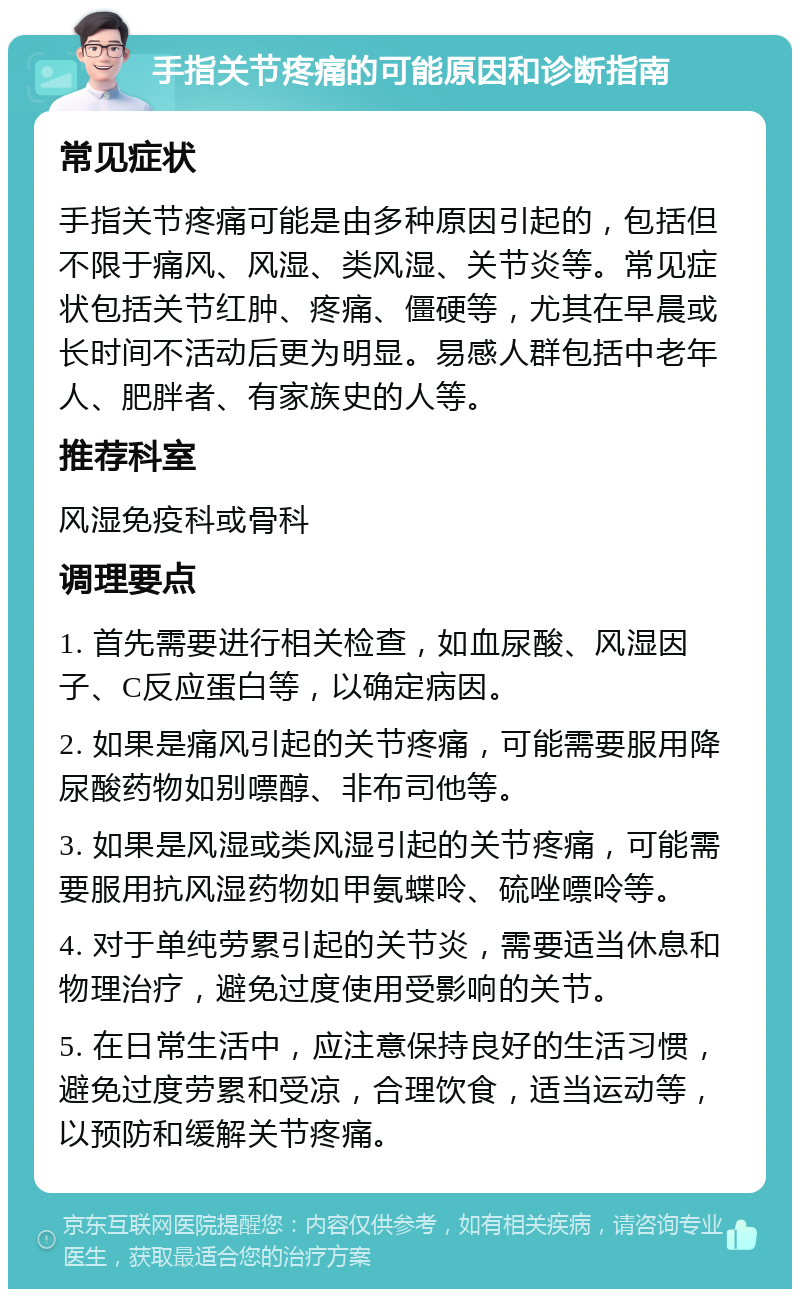 手指关节疼痛的可能原因和诊断指南 常见症状 手指关节疼痛可能是由多种原因引起的，包括但不限于痛风、风湿、类风湿、关节炎等。常见症状包括关节红肿、疼痛、僵硬等，尤其在早晨或长时间不活动后更为明显。易感人群包括中老年人、肥胖者、有家族史的人等。 推荐科室 风湿免疫科或骨科 调理要点 1. 首先需要进行相关检查，如血尿酸、风湿因子、C反应蛋白等，以确定病因。 2. 如果是痛风引起的关节疼痛，可能需要服用降尿酸药物如别嘌醇、非布司他等。 3. 如果是风湿或类风湿引起的关节疼痛，可能需要服用抗风湿药物如甲氨蝶呤、硫唑嘌呤等。 4. 对于单纯劳累引起的关节炎，需要适当休息和物理治疗，避免过度使用受影响的关节。 5. 在日常生活中，应注意保持良好的生活习惯，避免过度劳累和受凉，合理饮食，适当运动等，以预防和缓解关节疼痛。