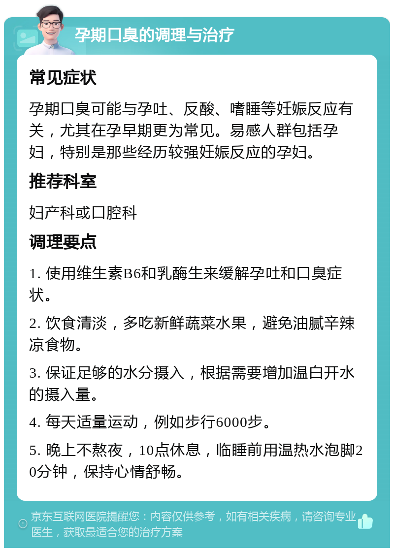 孕期口臭的调理与治疗 常见症状 孕期口臭可能与孕吐、反酸、嗜睡等妊娠反应有关，尤其在孕早期更为常见。易感人群包括孕妇，特别是那些经历较强妊娠反应的孕妇。 推荐科室 妇产科或口腔科 调理要点 1. 使用维生素B6和乳酶生来缓解孕吐和口臭症状。 2. 饮食清淡，多吃新鲜蔬菜水果，避免油腻辛辣凉食物。 3. 保证足够的水分摄入，根据需要增加温白开水的摄入量。 4. 每天适量运动，例如步行6000步。 5. 晚上不熬夜，10点休息，临睡前用温热水泡脚20分钟，保持心情舒畅。