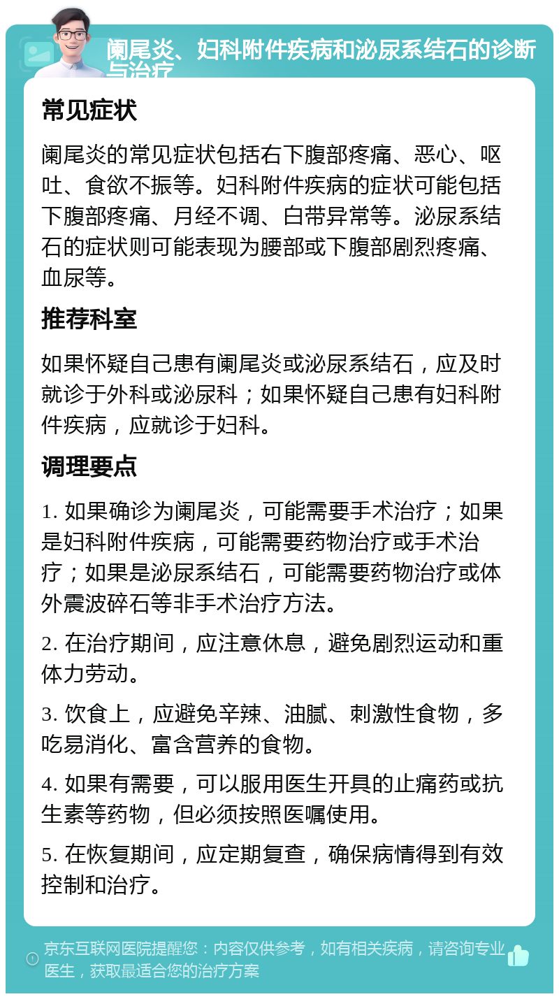 阑尾炎、妇科附件疾病和泌尿系结石的诊断与治疗 常见症状 阑尾炎的常见症状包括右下腹部疼痛、恶心、呕吐、食欲不振等。妇科附件疾病的症状可能包括下腹部疼痛、月经不调、白带异常等。泌尿系结石的症状则可能表现为腰部或下腹部剧烈疼痛、血尿等。 推荐科室 如果怀疑自己患有阑尾炎或泌尿系结石，应及时就诊于外科或泌尿科；如果怀疑自己患有妇科附件疾病，应就诊于妇科。 调理要点 1. 如果确诊为阑尾炎，可能需要手术治疗；如果是妇科附件疾病，可能需要药物治疗或手术治疗；如果是泌尿系结石，可能需要药物治疗或体外震波碎石等非手术治疗方法。 2. 在治疗期间，应注意休息，避免剧烈运动和重体力劳动。 3. 饮食上，应避免辛辣、油腻、刺激性食物，多吃易消化、富含营养的食物。 4. 如果有需要，可以服用医生开具的止痛药或抗生素等药物，但必须按照医嘱使用。 5. 在恢复期间，应定期复查，确保病情得到有效控制和治疗。