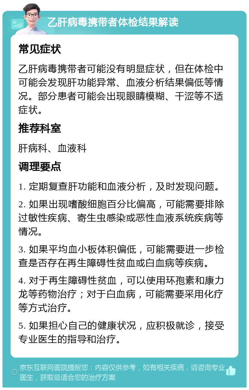 乙肝病毒携带者体检结果解读 常见症状 乙肝病毒携带者可能没有明显症状，但在体检中可能会发现肝功能异常、血液分析结果偏低等情况。部分患者可能会出现眼睛模糊、干涩等不适症状。 推荐科室 肝病科、血液科 调理要点 1. 定期复查肝功能和血液分析，及时发现问题。 2. 如果出现嗜酸细胞百分比偏高，可能需要排除过敏性疾病、寄生虫感染或恶性血液系统疾病等情况。 3. 如果平均血小板体积偏低，可能需要进一步检查是否存在再生障碍性贫血或白血病等疾病。 4. 对于再生障碍性贫血，可以使用环孢素和康力龙等药物治疗；对于白血病，可能需要采用化疗等方式治疗。 5. 如果担心自己的健康状况，应积极就诊，接受专业医生的指导和治疗。