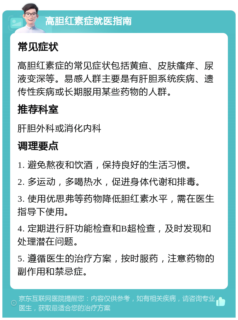 高胆红素症就医指南 常见症状 高胆红素症的常见症状包括黄疸、皮肤瘙痒、尿液变深等。易感人群主要是有肝胆系统疾病、遗传性疾病或长期服用某些药物的人群。 推荐科室 肝胆外科或消化内科 调理要点 1. 避免熬夜和饮酒，保持良好的生活习惯。 2. 多运动，多喝热水，促进身体代谢和排毒。 3. 使用优思弗等药物降低胆红素水平，需在医生指导下使用。 4. 定期进行肝功能检查和B超检查，及时发现和处理潜在问题。 5. 遵循医生的治疗方案，按时服药，注意药物的副作用和禁忌症。