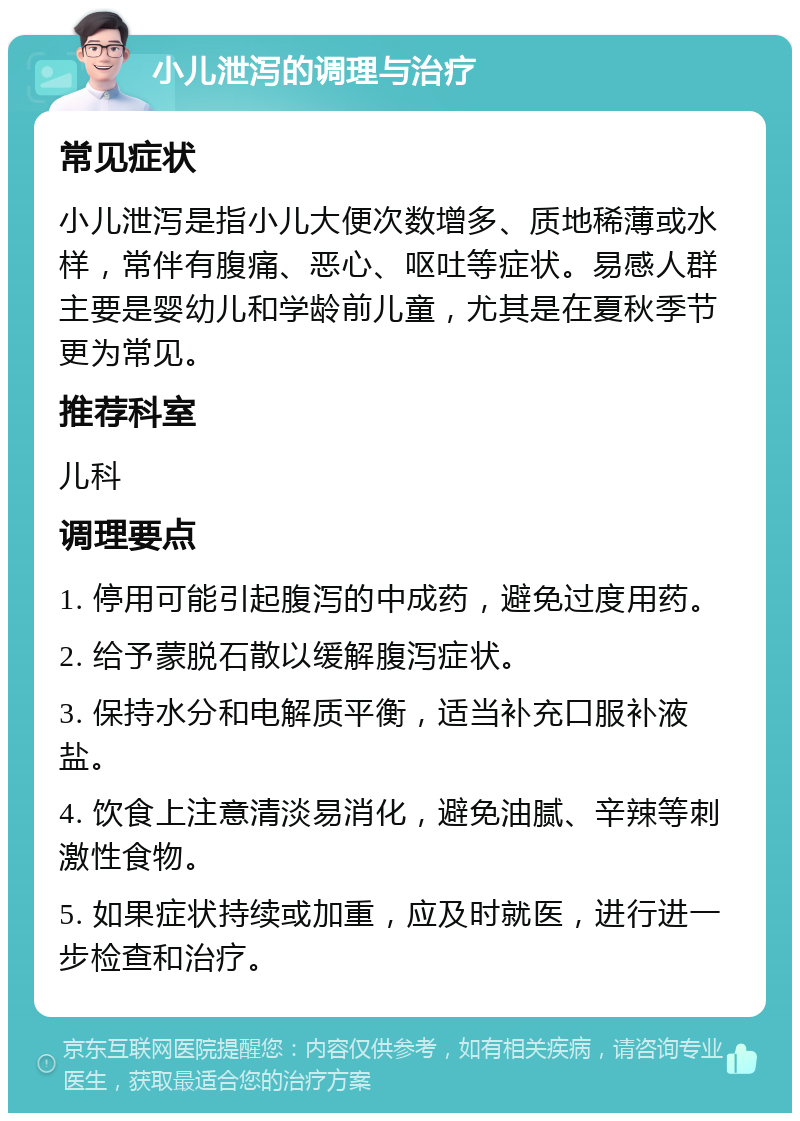 小儿泄泻的调理与治疗 常见症状 小儿泄泻是指小儿大便次数增多、质地稀薄或水样，常伴有腹痛、恶心、呕吐等症状。易感人群主要是婴幼儿和学龄前儿童，尤其是在夏秋季节更为常见。 推荐科室 儿科 调理要点 1. 停用可能引起腹泻的中成药，避免过度用药。 2. 给予蒙脱石散以缓解腹泻症状。 3. 保持水分和电解质平衡，适当补充口服补液盐。 4. 饮食上注意清淡易消化，避免油腻、辛辣等刺激性食物。 5. 如果症状持续或加重，应及时就医，进行进一步检查和治疗。