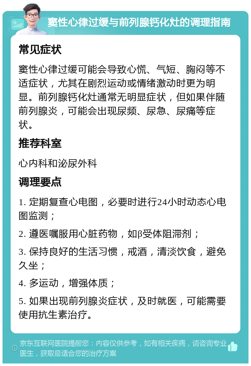 窦性心律过缓与前列腺钙化灶的调理指南 常见症状 窦性心律过缓可能会导致心慌、气短、胸闷等不适症状，尤其在剧烈运动或情绪激动时更为明显。前列腺钙化灶通常无明显症状，但如果伴随前列腺炎，可能会出现尿频、尿急、尿痛等症状。 推荐科室 心内科和泌尿外科 调理要点 1. 定期复查心电图，必要时进行24小时动态心电图监测； 2. 遵医嘱服用心脏药物，如β受体阻滞剂； 3. 保持良好的生活习惯，戒酒，清淡饮食，避免久坐； 4. 多运动，增强体质； 5. 如果出现前列腺炎症状，及时就医，可能需要使用抗生素治疗。