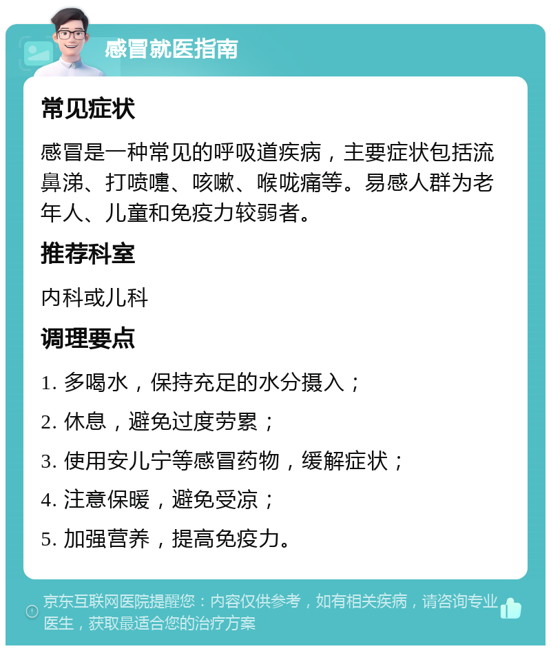 感冒就医指南 常见症状 感冒是一种常见的呼吸道疾病，主要症状包括流鼻涕、打喷嚏、咳嗽、喉咙痛等。易感人群为老年人、儿童和免疫力较弱者。 推荐科室 内科或儿科 调理要点 1. 多喝水，保持充足的水分摄入； 2. 休息，避免过度劳累； 3. 使用安儿宁等感冒药物，缓解症状； 4. 注意保暖，避免受凉； 5. 加强营养，提高免疫力。