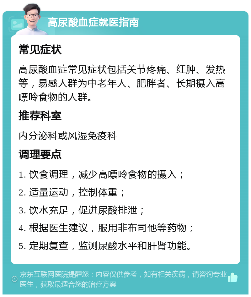 高尿酸血症就医指南 常见症状 高尿酸血症常见症状包括关节疼痛、红肿、发热等，易感人群为中老年人、肥胖者、长期摄入高嘌呤食物的人群。 推荐科室 内分泌科或风湿免疫科 调理要点 1. 饮食调理，减少高嘌呤食物的摄入； 2. 适量运动，控制体重； 3. 饮水充足，促进尿酸排泄； 4. 根据医生建议，服用非布司他等药物； 5. 定期复查，监测尿酸水平和肝肾功能。