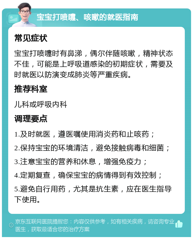 宝宝打喷嚏、咳嗽的就医指南 常见症状 宝宝打喷嚏时有鼻涕，偶尔伴随咳嗽，精神状态不佳，可能是上呼吸道感染的初期症状，需要及时就医以防演变成肺炎等严重疾病。 推荐科室 儿科或呼吸内科 调理要点 1.及时就医，遵医嘱使用消炎药和止咳药； 2.保持宝宝的环境清洁，避免接触病毒和细菌； 3.注意宝宝的营养和休息，增强免疫力； 4.定期复查，确保宝宝的病情得到有效控制； 5.避免自行用药，尤其是抗生素，应在医生指导下使用。