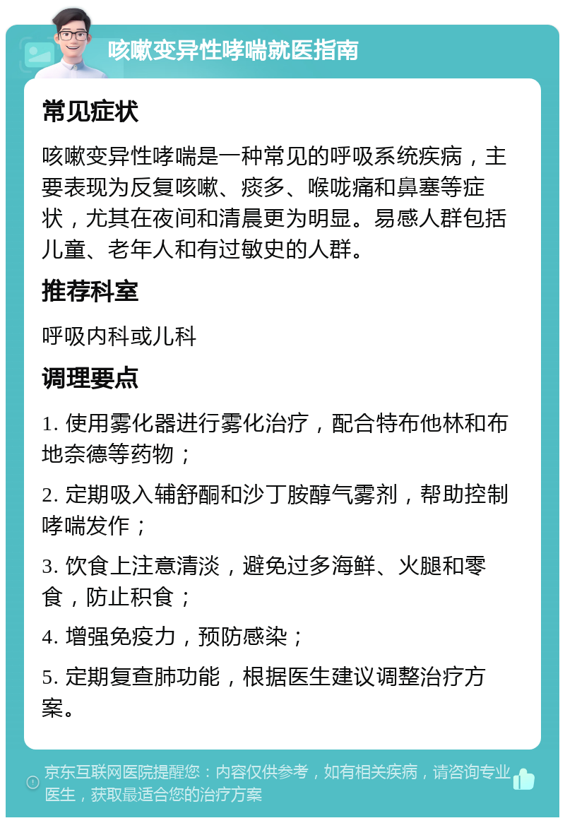 咳嗽变异性哮喘就医指南 常见症状 咳嗽变异性哮喘是一种常见的呼吸系统疾病，主要表现为反复咳嗽、痰多、喉咙痛和鼻塞等症状，尤其在夜间和清晨更为明显。易感人群包括儿童、老年人和有过敏史的人群。 推荐科室 呼吸内科或儿科 调理要点 1. 使用雾化器进行雾化治疗，配合特布他林和布地奈德等药物； 2. 定期吸入辅舒酮和沙丁胺醇气雾剂，帮助控制哮喘发作； 3. 饮食上注意清淡，避免过多海鲜、火腿和零食，防止积食； 4. 增强免疫力，预防感染； 5. 定期复查肺功能，根据医生建议调整治疗方案。