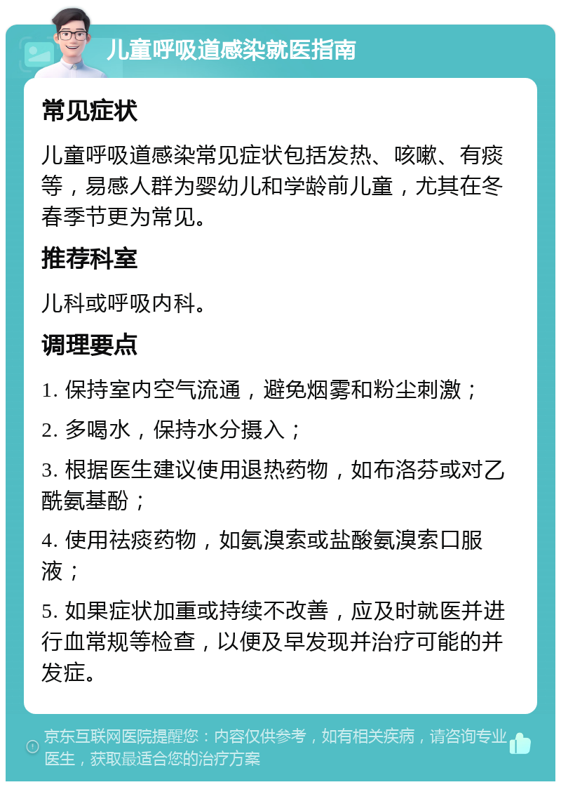 儿童呼吸道感染就医指南 常见症状 儿童呼吸道感染常见症状包括发热、咳嗽、有痰等，易感人群为婴幼儿和学龄前儿童，尤其在冬春季节更为常见。 推荐科室 儿科或呼吸内科。 调理要点 1. 保持室内空气流通，避免烟雾和粉尘刺激； 2. 多喝水，保持水分摄入； 3. 根据医生建议使用退热药物，如布洛芬或对乙酰氨基酚； 4. 使用祛痰药物，如氨溴索或盐酸氨溴索口服液； 5. 如果症状加重或持续不改善，应及时就医并进行血常规等检查，以便及早发现并治疗可能的并发症。