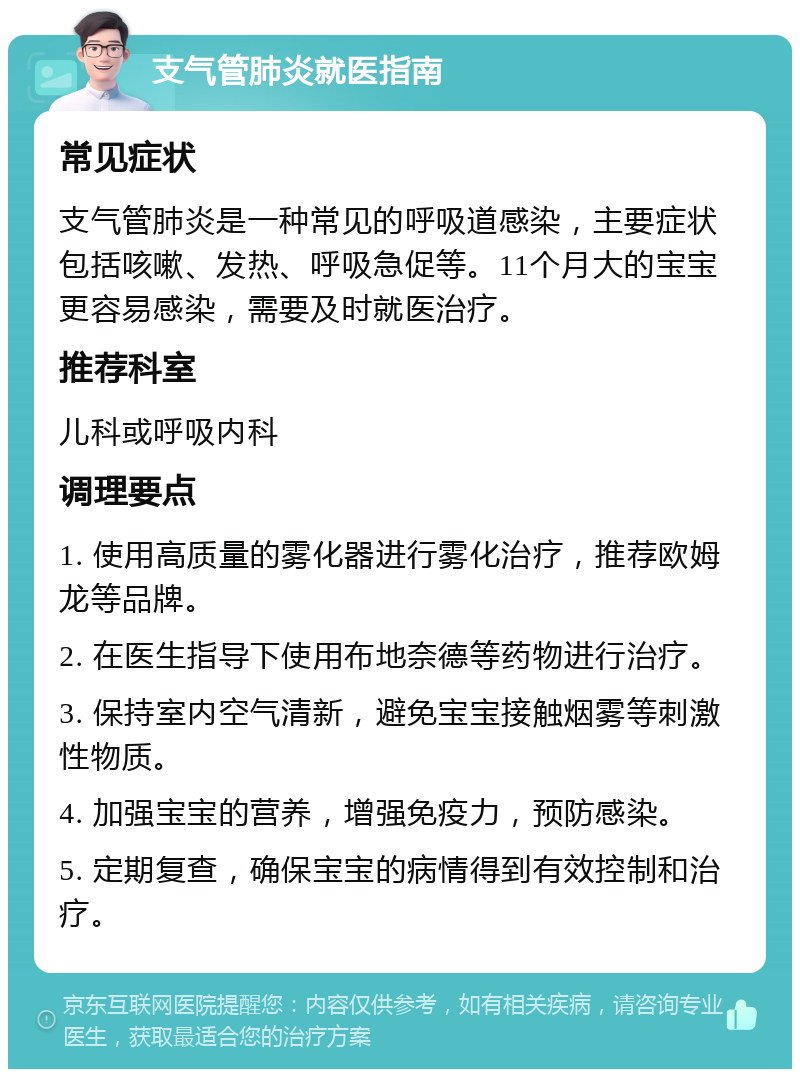 支气管肺炎就医指南 常见症状 支气管肺炎是一种常见的呼吸道感染，主要症状包括咳嗽、发热、呼吸急促等。11个月大的宝宝更容易感染，需要及时就医治疗。 推荐科室 儿科或呼吸内科 调理要点 1. 使用高质量的雾化器进行雾化治疗，推荐欧姆龙等品牌。 2. 在医生指导下使用布地奈德等药物进行治疗。 3. 保持室内空气清新，避免宝宝接触烟雾等刺激性物质。 4. 加强宝宝的营养，增强免疫力，预防感染。 5. 定期复查，确保宝宝的病情得到有效控制和治疗。