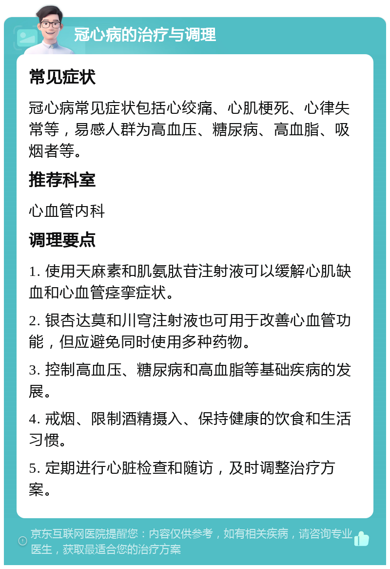 冠心病的治疗与调理 常见症状 冠心病常见症状包括心绞痛、心肌梗死、心律失常等，易感人群为高血压、糖尿病、高血脂、吸烟者等。 推荐科室 心血管内科 调理要点 1. 使用天麻素和肌氨肽苷注射液可以缓解心肌缺血和心血管痉挛症状。 2. 银杏达莫和川穹注射液也可用于改善心血管功能，但应避免同时使用多种药物。 3. 控制高血压、糖尿病和高血脂等基础疾病的发展。 4. 戒烟、限制酒精摄入、保持健康的饮食和生活习惯。 5. 定期进行心脏检查和随访，及时调整治疗方案。