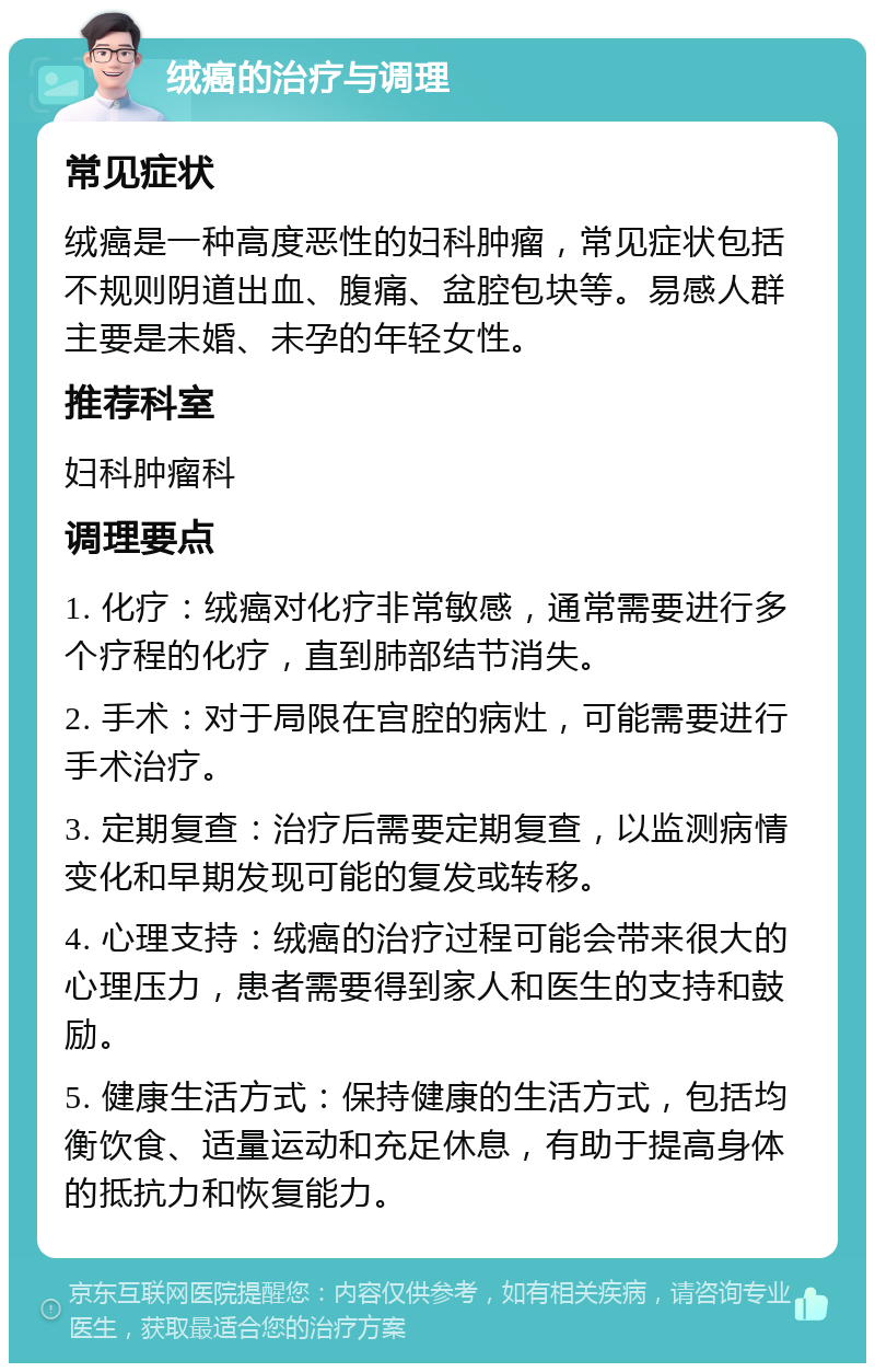 绒癌的治疗与调理 常见症状 绒癌是一种高度恶性的妇科肿瘤，常见症状包括不规则阴道出血、腹痛、盆腔包块等。易感人群主要是未婚、未孕的年轻女性。 推荐科室 妇科肿瘤科 调理要点 1. 化疗：绒癌对化疗非常敏感，通常需要进行多个疗程的化疗，直到肺部结节消失。 2. 手术：对于局限在宫腔的病灶，可能需要进行手术治疗。 3. 定期复查：治疗后需要定期复查，以监测病情变化和早期发现可能的复发或转移。 4. 心理支持：绒癌的治疗过程可能会带来很大的心理压力，患者需要得到家人和医生的支持和鼓励。 5. 健康生活方式：保持健康的生活方式，包括均衡饮食、适量运动和充足休息，有助于提高身体的抵抗力和恢复能力。