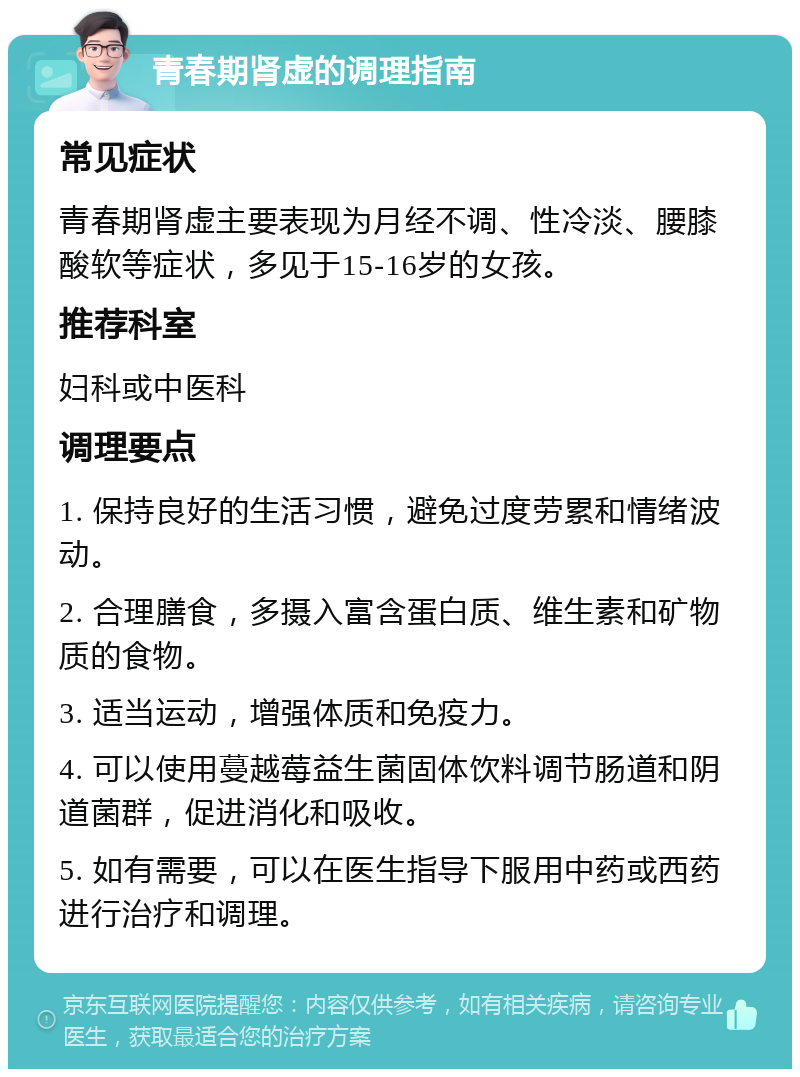 青春期肾虚的调理指南 常见症状 青春期肾虚主要表现为月经不调、性冷淡、腰膝酸软等症状，多见于15-16岁的女孩。 推荐科室 妇科或中医科 调理要点 1. 保持良好的生活习惯，避免过度劳累和情绪波动。 2. 合理膳食，多摄入富含蛋白质、维生素和矿物质的食物。 3. 适当运动，增强体质和免疫力。 4. 可以使用蔓越莓益生菌固体饮料调节肠道和阴道菌群，促进消化和吸收。 5. 如有需要，可以在医生指导下服用中药或西药进行治疗和调理。