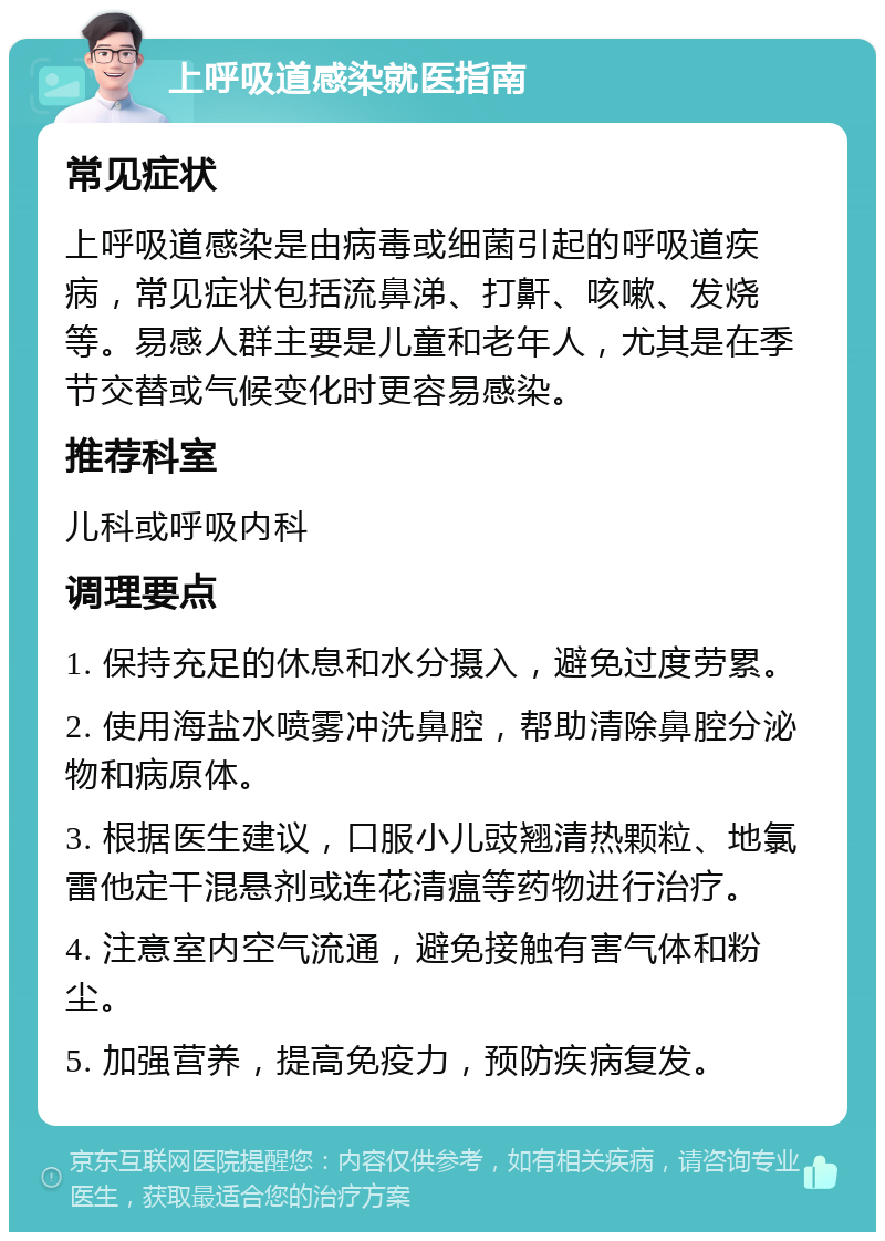 上呼吸道感染就医指南 常见症状 上呼吸道感染是由病毒或细菌引起的呼吸道疾病，常见症状包括流鼻涕、打鼾、咳嗽、发烧等。易感人群主要是儿童和老年人，尤其是在季节交替或气候变化时更容易感染。 推荐科室 儿科或呼吸内科 调理要点 1. 保持充足的休息和水分摄入，避免过度劳累。 2. 使用海盐水喷雾冲洗鼻腔，帮助清除鼻腔分泌物和病原体。 3. 根据医生建议，口服小儿豉翘清热颗粒、地氯雷他定干混悬剂或连花清瘟等药物进行治疗。 4. 注意室内空气流通，避免接触有害气体和粉尘。 5. 加强营养，提高免疫力，预防疾病复发。