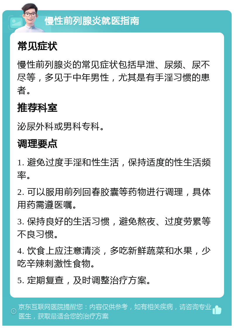 慢性前列腺炎就医指南 常见症状 慢性前列腺炎的常见症状包括早泄、尿频、尿不尽等，多见于中年男性，尤其是有手淫习惯的患者。 推荐科室 泌尿外科或男科专科。 调理要点 1. 避免过度手淫和性生活，保持适度的性生活频率。 2. 可以服用前列回春胶囊等药物进行调理，具体用药需遵医嘱。 3. 保持良好的生活习惯，避免熬夜、过度劳累等不良习惯。 4. 饮食上应注意清淡，多吃新鲜蔬菜和水果，少吃辛辣刺激性食物。 5. 定期复查，及时调整治疗方案。