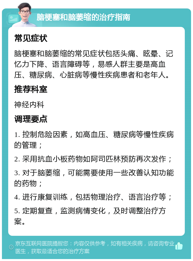 脑梗塞和脑萎缩的治疗指南 常见症状 脑梗塞和脑萎缩的常见症状包括头痛、眩晕、记忆力下降、语言障碍等，易感人群主要是高血压、糖尿病、心脏病等慢性疾病患者和老年人。 推荐科室 神经内科 调理要点 1. 控制危险因素，如高血压、糖尿病等慢性疾病的管理； 2. 采用抗血小板药物如阿司匹林预防再次发作； 3. 对于脑萎缩，可能需要使用一些改善认知功能的药物； 4. 进行康复训练，包括物理治疗、语言治疗等； 5. 定期复查，监测病情变化，及时调整治疗方案。