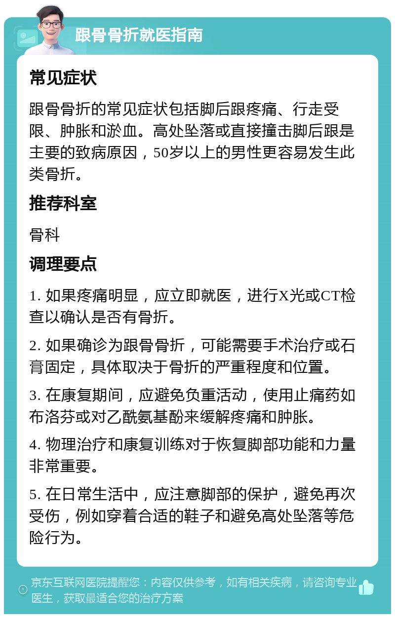 跟骨骨折就医指南 常见症状 跟骨骨折的常见症状包括脚后跟疼痛、行走受限、肿胀和淤血。高处坠落或直接撞击脚后跟是主要的致病原因，50岁以上的男性更容易发生此类骨折。 推荐科室 骨科 调理要点 1. 如果疼痛明显，应立即就医，进行X光或CT检查以确认是否有骨折。 2. 如果确诊为跟骨骨折，可能需要手术治疗或石膏固定，具体取决于骨折的严重程度和位置。 3. 在康复期间，应避免负重活动，使用止痛药如布洛芬或对乙酰氨基酚来缓解疼痛和肿胀。 4. 物理治疗和康复训练对于恢复脚部功能和力量非常重要。 5. 在日常生活中，应注意脚部的保护，避免再次受伤，例如穿着合适的鞋子和避免高处坠落等危险行为。