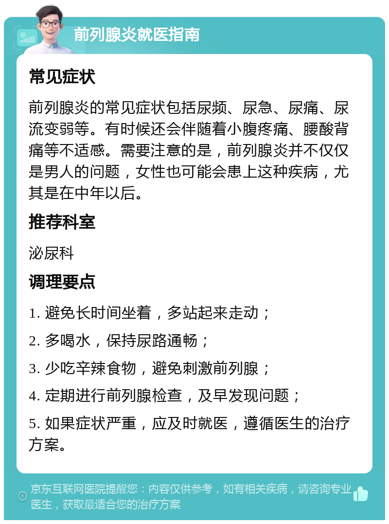 前列腺炎就医指南 常见症状 前列腺炎的常见症状包括尿频、尿急、尿痛、尿流变弱等。有时候还会伴随着小腹疼痛、腰酸背痛等不适感。需要注意的是，前列腺炎并不仅仅是男人的问题，女性也可能会患上这种疾病，尤其是在中年以后。 推荐科室 泌尿科 调理要点 1. 避免长时间坐着，多站起来走动； 2. 多喝水，保持尿路通畅； 3. 少吃辛辣食物，避免刺激前列腺； 4. 定期进行前列腺检查，及早发现问题； 5. 如果症状严重，应及时就医，遵循医生的治疗方案。