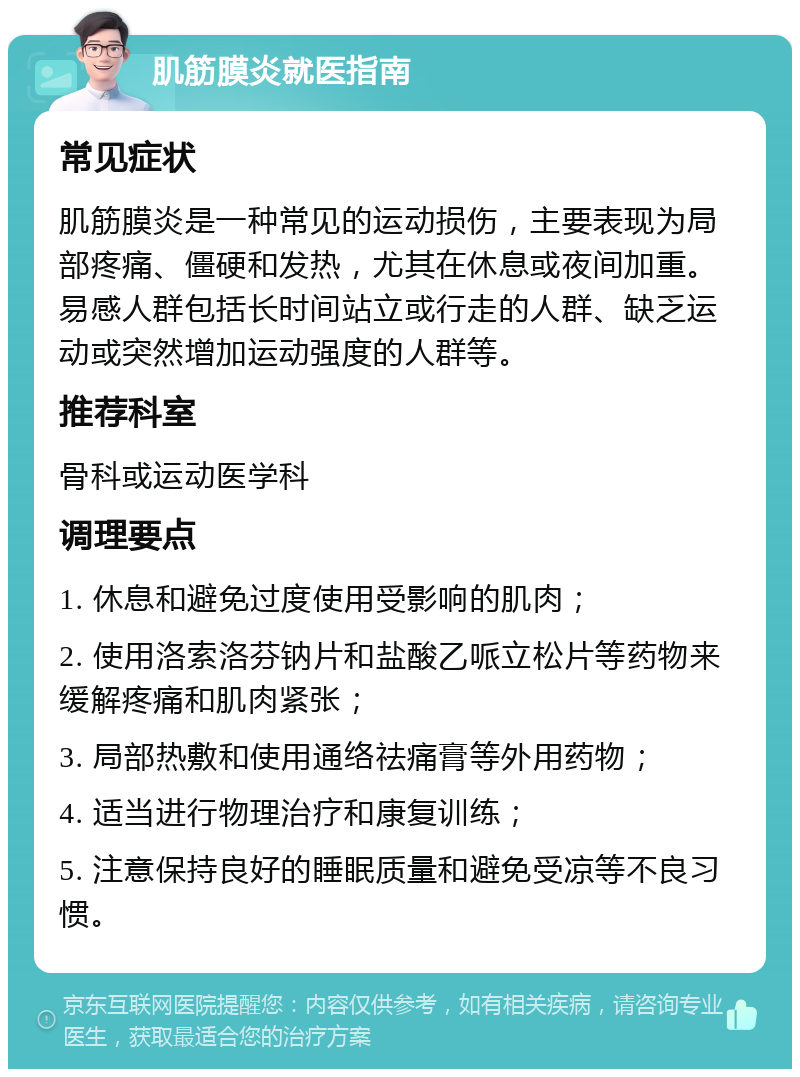 肌筋膜炎就医指南 常见症状 肌筋膜炎是一种常见的运动损伤，主要表现为局部疼痛、僵硬和发热，尤其在休息或夜间加重。易感人群包括长时间站立或行走的人群、缺乏运动或突然增加运动强度的人群等。 推荐科室 骨科或运动医学科 调理要点 1. 休息和避免过度使用受影响的肌肉； 2. 使用洛索洛芬钠片和盐酸乙哌立松片等药物来缓解疼痛和肌肉紧张； 3. 局部热敷和使用通络祛痛膏等外用药物； 4. 适当进行物理治疗和康复训练； 5. 注意保持良好的睡眠质量和避免受凉等不良习惯。