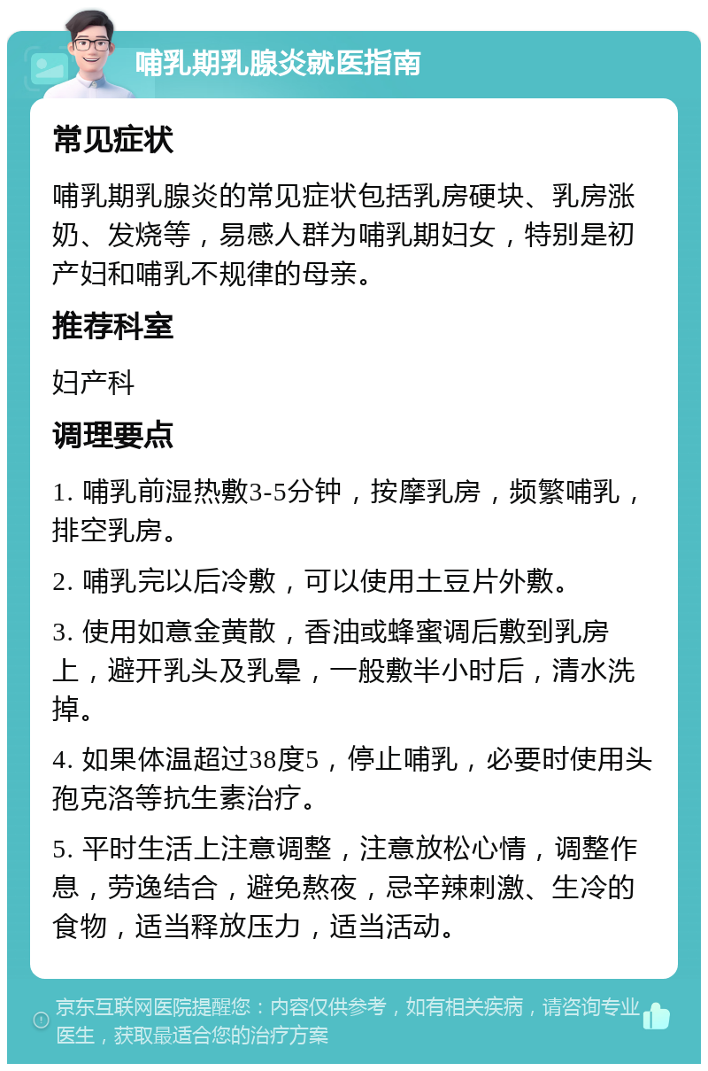 哺乳期乳腺炎就医指南 常见症状 哺乳期乳腺炎的常见症状包括乳房硬块、乳房涨奶、发烧等，易感人群为哺乳期妇女，特别是初产妇和哺乳不规律的母亲。 推荐科室 妇产科 调理要点 1. 哺乳前湿热敷3-5分钟，按摩乳房，频繁哺乳，排空乳房。 2. 哺乳完以后冷敷，可以使用土豆片外敷。 3. 使用如意金黄散，香油或蜂蜜调后敷到乳房上，避开乳头及乳晕，一般敷半小时后，清水洗掉。 4. 如果体温超过38度5，停止哺乳，必要时使用头孢克洛等抗生素治疗。 5. 平时生活上注意调整，注意放松心情，调整作息，劳逸结合，避免熬夜，忌辛辣刺激、生冷的食物，适当释放压力，适当活动。