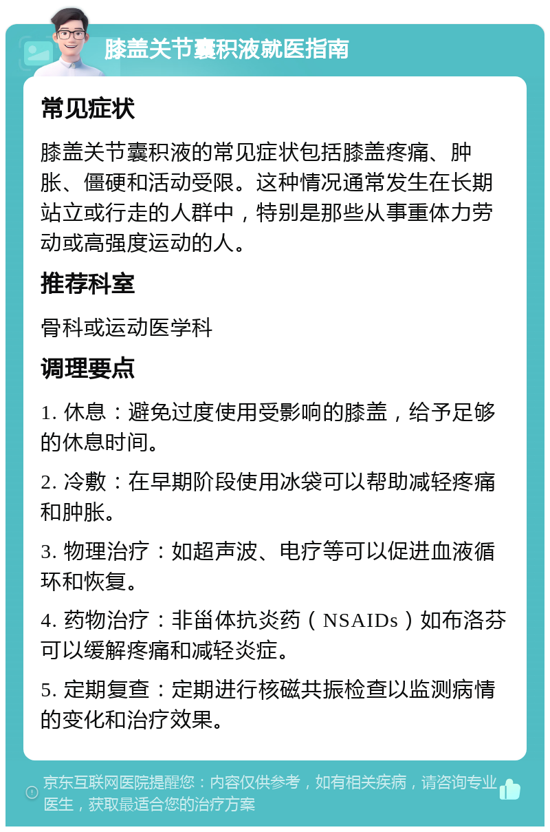 膝盖关节囊积液就医指南 常见症状 膝盖关节囊积液的常见症状包括膝盖疼痛、肿胀、僵硬和活动受限。这种情况通常发生在长期站立或行走的人群中，特别是那些从事重体力劳动或高强度运动的人。 推荐科室 骨科或运动医学科 调理要点 1. 休息：避免过度使用受影响的膝盖，给予足够的休息时间。 2. 冷敷：在早期阶段使用冰袋可以帮助减轻疼痛和肿胀。 3. 物理治疗：如超声波、电疗等可以促进血液循环和恢复。 4. 药物治疗：非甾体抗炎药（NSAIDs）如布洛芬可以缓解疼痛和减轻炎症。 5. 定期复查：定期进行核磁共振检查以监测病情的变化和治疗效果。