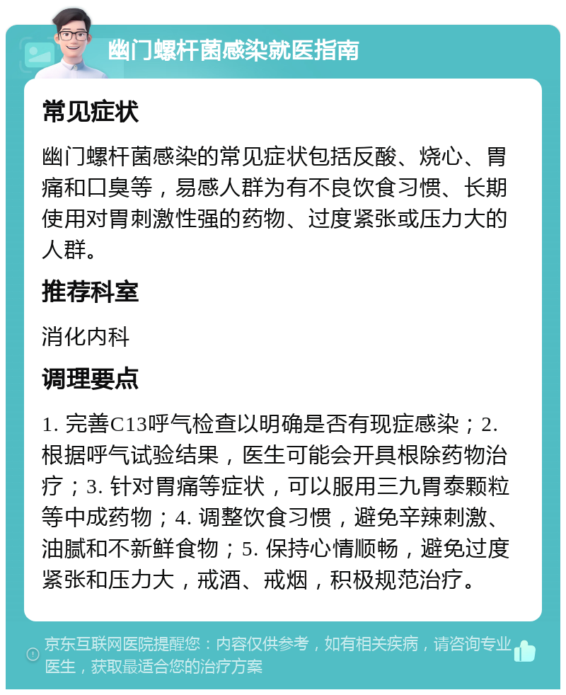 幽门螺杆菌感染就医指南 常见症状 幽门螺杆菌感染的常见症状包括反酸、烧心、胃痛和口臭等，易感人群为有不良饮食习惯、长期使用对胃刺激性强的药物、过度紧张或压力大的人群。 推荐科室 消化内科 调理要点 1. 完善C13呼气检查以明确是否有现症感染；2. 根据呼气试验结果，医生可能会开具根除药物治疗；3. 针对胃痛等症状，可以服用三九胃泰颗粒等中成药物；4. 调整饮食习惯，避免辛辣刺激、油腻和不新鲜食物；5. 保持心情顺畅，避免过度紧张和压力大，戒酒、戒烟，积极规范治疗。