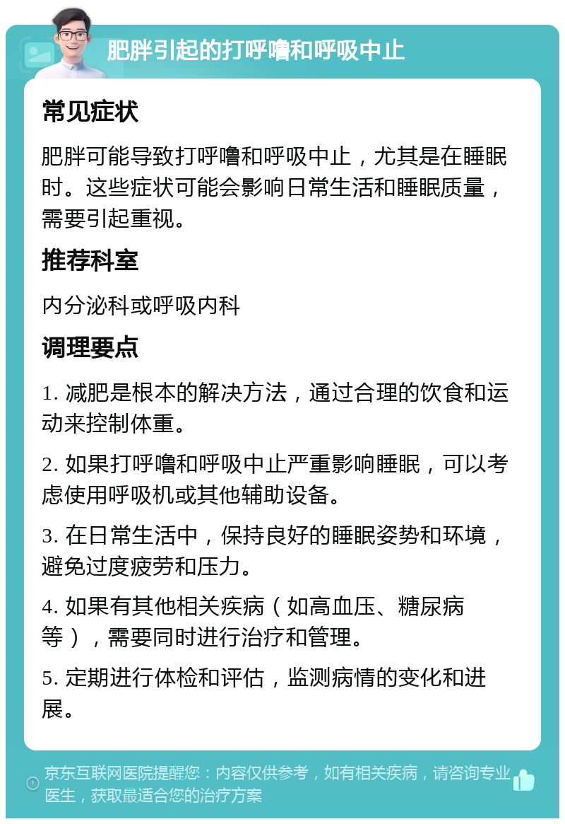 肥胖引起的打呼噜和呼吸中止 常见症状 肥胖可能导致打呼噜和呼吸中止，尤其是在睡眠时。这些症状可能会影响日常生活和睡眠质量，需要引起重视。 推荐科室 内分泌科或呼吸内科 调理要点 1. 减肥是根本的解决方法，通过合理的饮食和运动来控制体重。 2. 如果打呼噜和呼吸中止严重影响睡眠，可以考虑使用呼吸机或其他辅助设备。 3. 在日常生活中，保持良好的睡眠姿势和环境，避免过度疲劳和压力。 4. 如果有其他相关疾病（如高血压、糖尿病等），需要同时进行治疗和管理。 5. 定期进行体检和评估，监测病情的变化和进展。