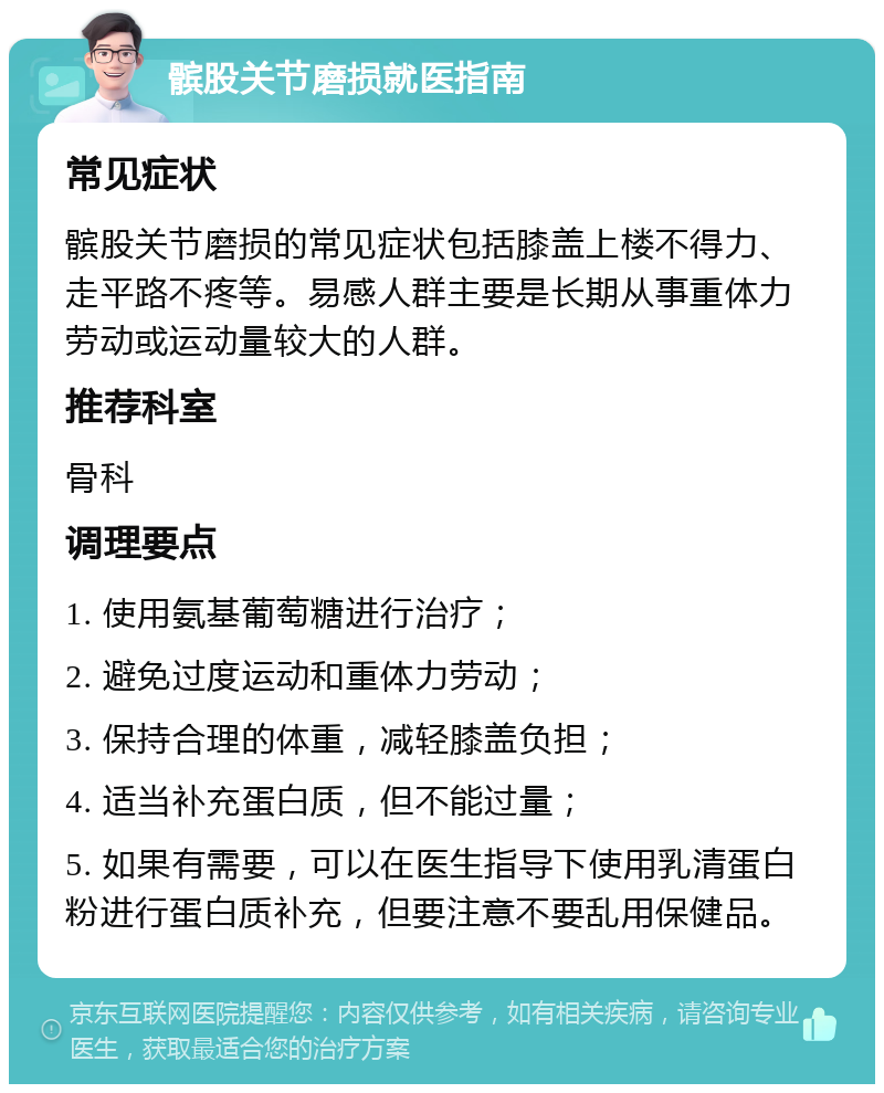 髌股关节磨损就医指南 常见症状 髌股关节磨损的常见症状包括膝盖上楼不得力、走平路不疼等。易感人群主要是长期从事重体力劳动或运动量较大的人群。 推荐科室 骨科 调理要点 1. 使用氨基葡萄糖进行治疗； 2. 避免过度运动和重体力劳动； 3. 保持合理的体重，减轻膝盖负担； 4. 适当补充蛋白质，但不能过量； 5. 如果有需要，可以在医生指导下使用乳清蛋白粉进行蛋白质补充，但要注意不要乱用保健品。