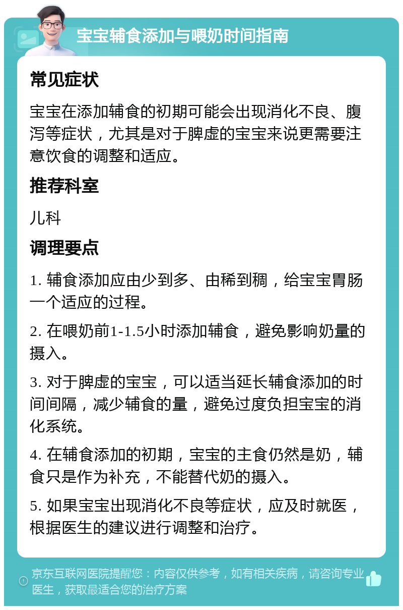 宝宝辅食添加与喂奶时间指南 常见症状 宝宝在添加辅食的初期可能会出现消化不良、腹泻等症状，尤其是对于脾虚的宝宝来说更需要注意饮食的调整和适应。 推荐科室 儿科 调理要点 1. 辅食添加应由少到多、由稀到稠，给宝宝胃肠一个适应的过程。 2. 在喂奶前1-1.5小时添加辅食，避免影响奶量的摄入。 3. 对于脾虚的宝宝，可以适当延长辅食添加的时间间隔，减少辅食的量，避免过度负担宝宝的消化系统。 4. 在辅食添加的初期，宝宝的主食仍然是奶，辅食只是作为补充，不能替代奶的摄入。 5. 如果宝宝出现消化不良等症状，应及时就医，根据医生的建议进行调整和治疗。