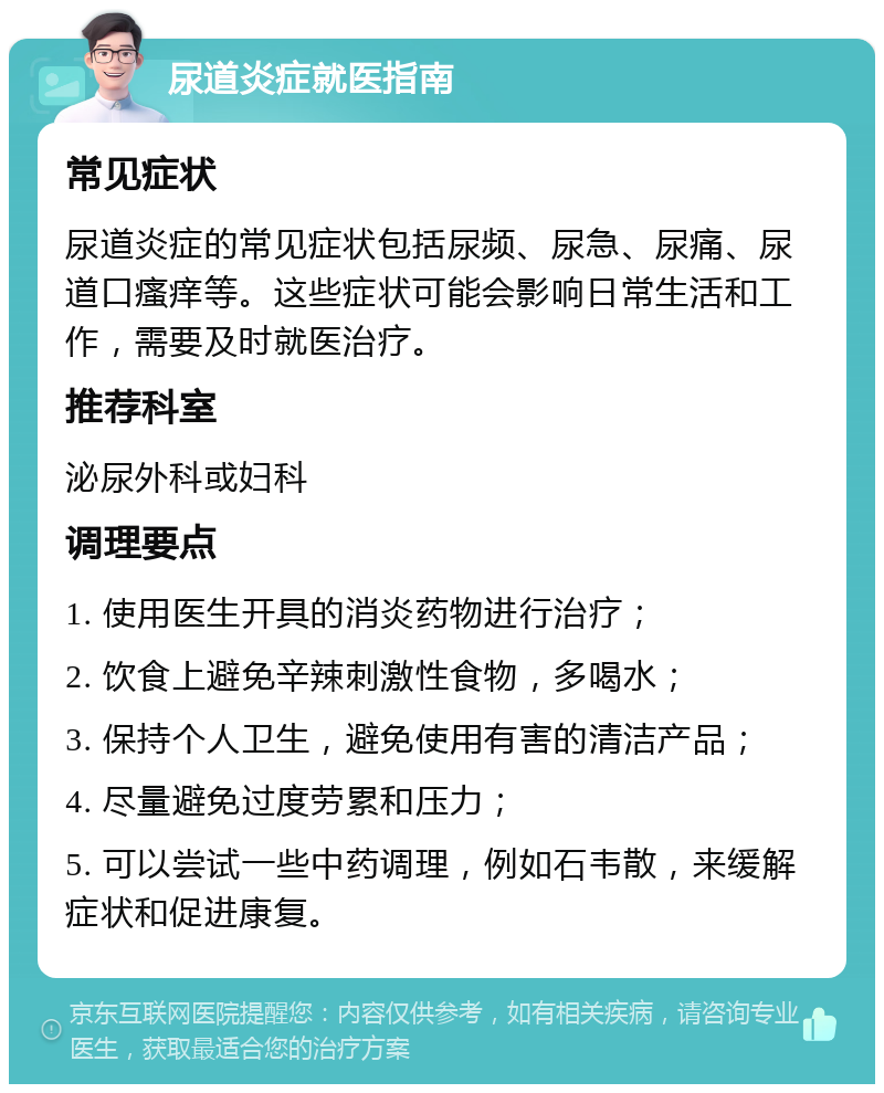 尿道炎症就医指南 常见症状 尿道炎症的常见症状包括尿频、尿急、尿痛、尿道口瘙痒等。这些症状可能会影响日常生活和工作，需要及时就医治疗。 推荐科室 泌尿外科或妇科 调理要点 1. 使用医生开具的消炎药物进行治疗； 2. 饮食上避免辛辣刺激性食物，多喝水； 3. 保持个人卫生，避免使用有害的清洁产品； 4. 尽量避免过度劳累和压力； 5. 可以尝试一些中药调理，例如石韦散，来缓解症状和促进康复。