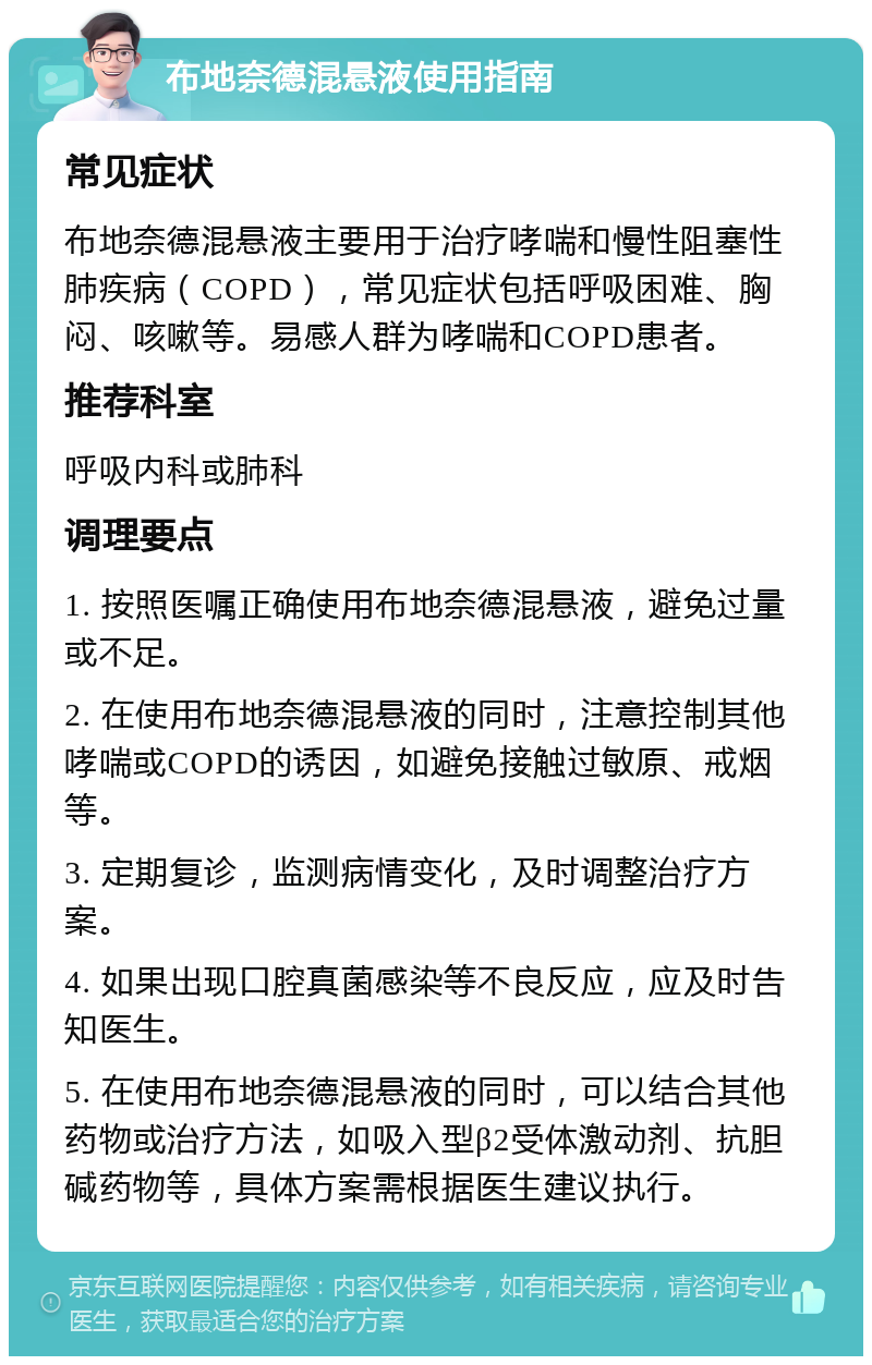 布地奈德混悬液使用指南 常见症状 布地奈德混悬液主要用于治疗哮喘和慢性阻塞性肺疾病（COPD），常见症状包括呼吸困难、胸闷、咳嗽等。易感人群为哮喘和COPD患者。 推荐科室 呼吸内科或肺科 调理要点 1. 按照医嘱正确使用布地奈德混悬液，避免过量或不足。 2. 在使用布地奈德混悬液的同时，注意控制其他哮喘或COPD的诱因，如避免接触过敏原、戒烟等。 3. 定期复诊，监测病情变化，及时调整治疗方案。 4. 如果出现口腔真菌感染等不良反应，应及时告知医生。 5. 在使用布地奈德混悬液的同时，可以结合其他药物或治疗方法，如吸入型β2受体激动剂、抗胆碱药物等，具体方案需根据医生建议执行。